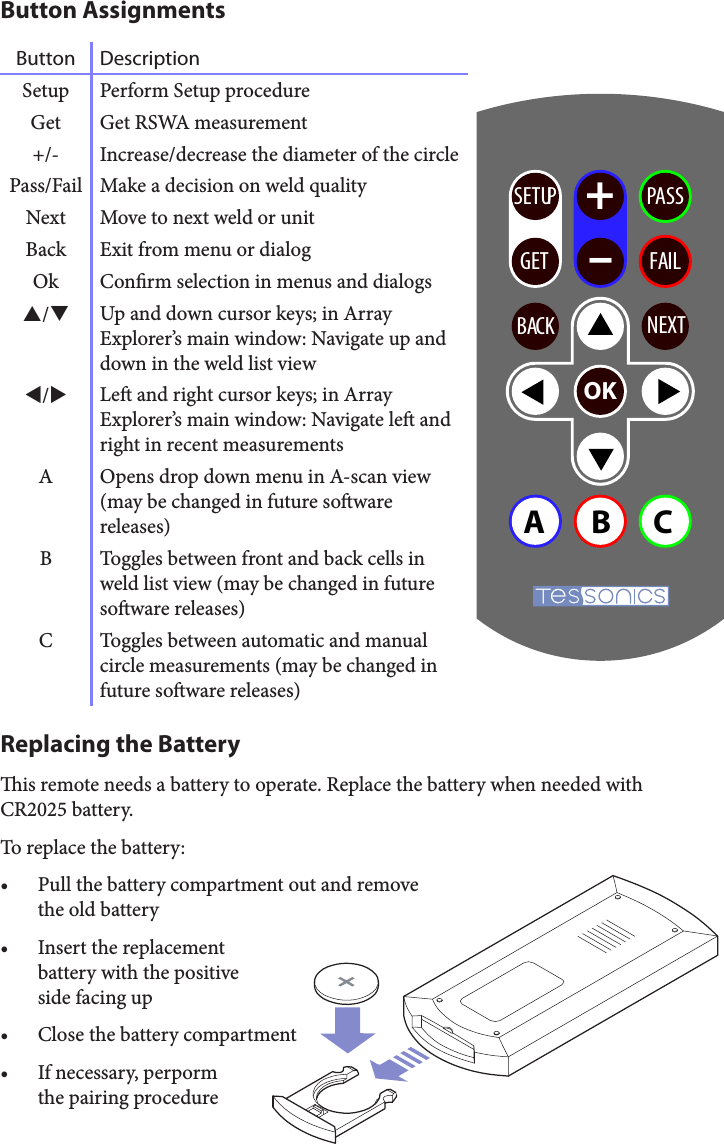 Button AssignmentsButton DescriptionSetup Perform Setup procedureGet Get RSWA measurement+/- Increase/decrease the diameter of the circlePass/Fail Make a decision on weld qualityNext Move to next weld or unitBack Exit from menu or dialogOk Conrm selection in menus and dialogs/Up and down cursor keys; in Array Explorer’s main window: Navigate up and down in the weld list view/Le and right cursor keys; in Array Explorer’s main window: Navigate le and right in recent measurementsA Opens drop down menu in A-scan view (may be changed in future soware releases)B Toggles between front and back cells in weld list view (may be changed in future soware releases)C Toggles between automatic and manual circle measurements (may be changed in future soware releases)Replacing the Batteryis remote needs a battery to operate. Replace the battery when needed with CR2025 battery.To replace the battery:• Pull the battery compartment out and remove  the old battery• Insert the replacement  battery with the positive  side facing up• Close the battery compartment• If necessary, perporm  the pairing procedureSETUP +–GET FAILPASSOKABCBACK NEXT