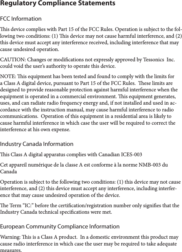 Regulatory Compliance StatementsFCC Informationis device complies with Part 15 of the FCC Rules. Operation is subject to the fol-lowing two conditions: (1) is device may not cause harmful interference, and (2) this device must accept any interference received, including interference that may cause undesired operation.CAUTION: Changes or modications not expressly approved by Tessonics  Inc. could void the user’s authority to operate this device.NOTE: is equipment has been tested and found to comply with the limits for a Class A digital device, pursuant to Part 15 of the FCC Rules.  ese limits are designed to provide reasonable protection against harmful interference when the equipment is operated in a commercial environment. is equipment generates, uses, and can radiate radio frequency energy and, if not installed and used in ac-cordance with the instruction manual, may cause harmful interference to radio communications.  Operation of this equipment in a residential area is likely to cause harmful interference in which case the user will be required to correct the interference at his own expense.Industry Canada Informationis Class A digital apparatus complies with Canadian ICES-003Cet appareil numérique de la classe A est conforme à la norme NMB-003 du CanadaOperation is subject to the following two conditions: (1) this device may not cause interference, and (2) this device must accept any interference, including interfer-ence that may cause undesired operation of the device.e Term “IC:” before the certication/registration number only signies that the Industry Canada technical specications were met.European Community Compliance InformationWarning: is is a Class A product.  In a domestic environment this product may cause radio interference in which case the user may be required to take adequate measures.