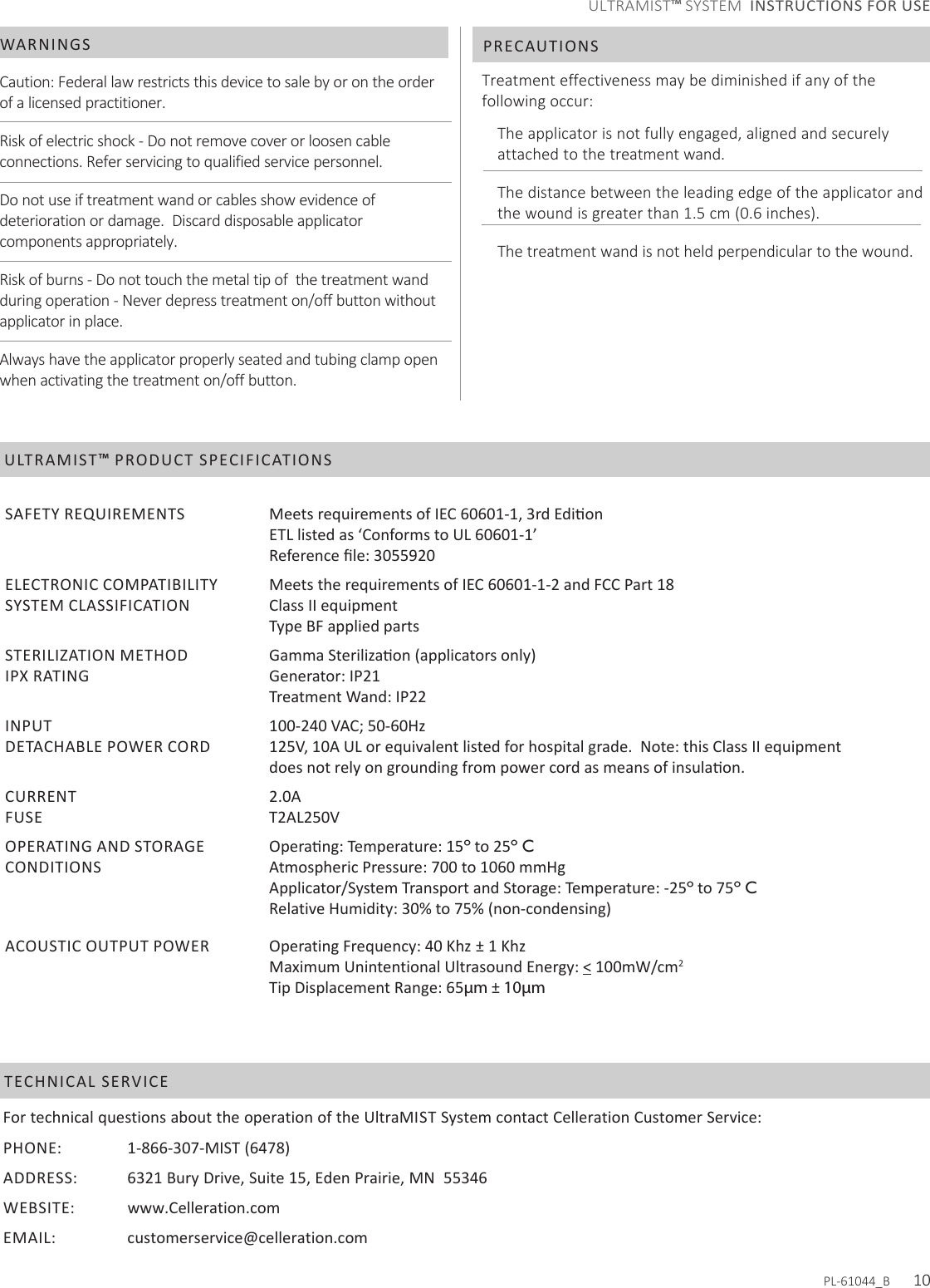 Caution: Federal law restricts this device to sale by or on the order of a licensed practitioner.Risk of electric shock - Do not remove cover or loosen cable connections. Refer servicing to qualified service personnel.Do not use if treatment wand or cables show evidence of deterioration or damage.  Discard disposable applicator components appropriately.Risk of burns - Do not touch the metal tip of  the treatment wand during operation - Never depress treatment on/off button without applicator in place.Always have the applicator properly seated and tubing clamp open when activating the treatment on/off button.Treatment effectiveness may be diminished if any of the following occur:The applicator is not fully engaged, aligned and securely attached to the treatment wand.The distance between the leading edge of the applicator and the wound is greater than 1.5 cm (0.6 inches).The treatment wand is not held perpendicular to the wound.WARNINGS PRECAUTIONSFor technical questions about the operation of the UltraMIST System contact Celleration Customer Service:PHONE:    1-866-307-MIST (6478)ADDRESS:    6321 Bury Drive, Suite 15, Eden Prairie, MN  55346WEBSITE: www.Celleration.comEMAIL:   customerservice@celleration.com  TECHNICAL SERVICEULTRAMIST™ PRODUCT SPECIFICATIONSSAFETY REQUIREMENTS ETL listed as ‘Conforms to UL 60601-1’ELECTRONIC COMPATIBILITYSYSTEM CLASSIFICATIONMeets the requirements of IEC 60601-1-2 and FCC Part 18Class II equipmentType BF applied partsSTERILIZATION METHODIPX RATINGGenerator: IP21Treatment Wand: IP22INPUTDETACHABLE POWER CORDCURRENTFUSE100-240 VAC; 50-60Hz125V, 10A UL or equivalent listed for hospital grade.  Note: this Class II equipment 2.0AT2AL250VOPERATING AND STORAGE CONDITIONSº to 25º CAtmospheric Pressure: 700 to 1060 mmHg Applicator/System Transport and Storage: Temperature: -25º to 75º CRelative Humidity: 30% to 75% (non-condensing)ACOUSTIC OUTPUT POWER Operating Frequency: 40 Khz ± 1 KhzMaximum Unintentional Ultrasound Energy: &lt; 100mW/cm2Tip Displacement Range: 65µm ± 10µmPL-61044_B      10ULTRAMIST™ SYSTEM  INSTRUCTIONS FOR USE