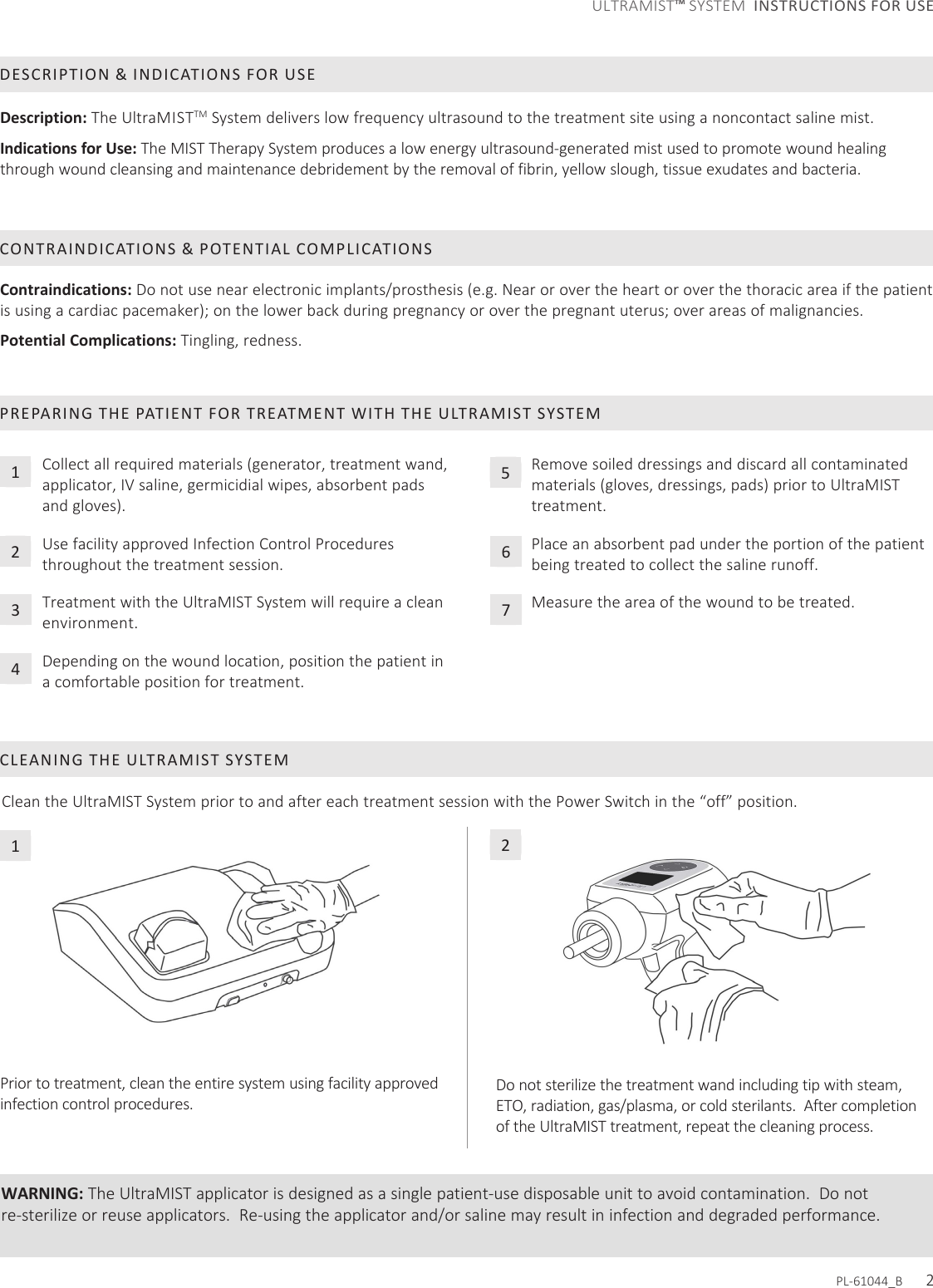 Clean the UltraMIST System prior to and after each treatment session with the Power Switch in the “off” position.CLEANING THE ULTRAMIST SYSTEM Do not sterilize the treatment wand including tip with steam, ETO, radiation, gas/plasma, or cold sterilants.  After completion of the UltraMIST treatment, repeat the cleaning process.PREPARING THE PATIENT FOR TREATMENT WITH THE ULTRAMIST SYSTEMCollect all required materials (generator, treatment wand, applicator, IV saline, germicidial wipes, absorbent pads and gloves). Use facility approved Infection Control Procedures throughout the treatment session. Treatment with the UltraMIST System will require a clean environment. Depending on the wound location, position the patient in a comfortable position for treatment.WARNING: The UltraMIST applicator is designed as a single patient-use disposable unit to avoid contamination.  Do not re-sterilize or reuse applicators.  Re-using the applicator and/or saline may result in infection and degraded performance.DESCRIPTION &amp; INDICATIONS FOR USEDescription: The UltraMISTTM System delivers low frequency ultrasound to the treatment site using a noncontact saline mist. Indications for Use: The MIST Therapy System produces a low energy ultrasound-generated mist used to promote wound healing through wound cleansing and maintenance debridement by the removal of fibrin, yellow slough, tissue exudates and bacteria. Contraindications: Do not use near electronic implants/prosthesis (e.g. Near or over the heart or over the thoracic area if the patient is using a cardiac pacemaker); on the lower back during pregnancy or over the pregnant uterus; over areas of malignancies. Potential Complications: Tingling, redness.CONTRAINDICATIONS &amp; POTENTIAL COMPLICATIONSPrior to treatment, clean the entire system using facility approved infection control procedures.  PL-61044_B      21234Remove soiled dressings and discard all contaminated materials (gloves, dressings, pads) prior to UltraMIST treatment. Place an absorbent pad under the portion of the patient being treated to collect the saline runoff.Measure the area of the wound to be treated.56712ULTRAMIST™ SYSTEM  INSTRUCTIONS FOR USE