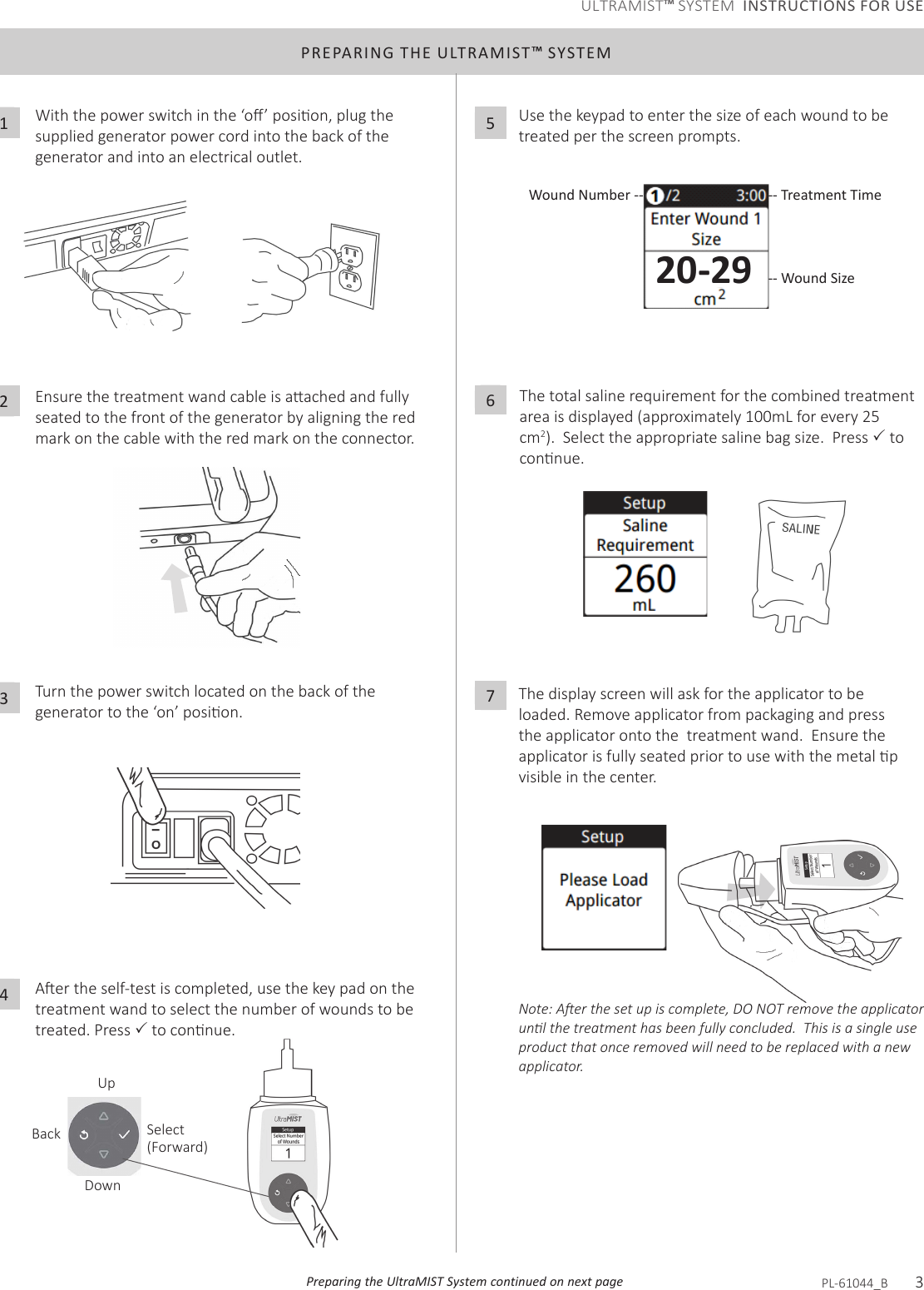 Preparing the UltraMIST System continued on next pagePREPARING THE ULTRAMIST™ SYSTEMWiththepowerswitchinthe‘o’posion,plugthesupplied generator power cord into the back of the generator and into an electrical outlet.1Ensurethetreatmentwandcableisaachedandfullyseated to the front of the generator by aligning the red mark on the cable with the red mark on the connector.2Turn the power switch located on the back of the generatortothe‘on’posion.3Aertheself-testiscompleted,usethekeypadonthetreatment wand to select the number of wounds to be treated. Press toconnue.4Use the keypad to enter the size of each wound to be treated per the screen prompts.5The total saline requirement for the combined treatment area is displayed (approximately 100mL for every 25 cm2).  Select the appropriate saline bag size.  Press  to connue.6The display screen will ask for the applicator to be loaded. Remove applicator from packaging and press the applicator onto the  treatment wand.  Ensure the applicatorisfullyseatedpriortousewiththemetalpvisible in the center. 7Note: Aer the set up is complete, DO NOT remove the applicator unl the treatment has been fully concluded.  This is a single use product that once removed will need to be replaced with a new applicator.UpDownBack Select(Forward)-- Treatment TimeWound Number ---- Wound SizePL-61044_B       320-29ULTRAMIST™ SYSTEM  INSTRUCTIONS FOR USE