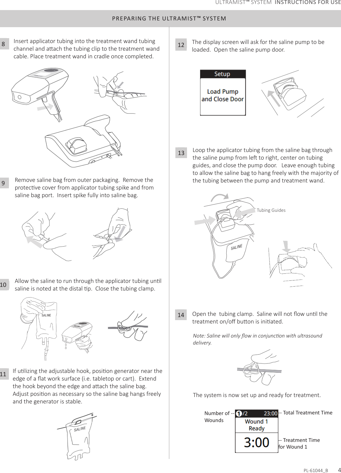 PREPARING THE ULTRAMIST™ SYSTEMAllowthesalinetorunthroughtheapplicatortubingunlsalineisnotedatthedistalp.Closethetubingclamp.10Ifulizingtheadjustablehook,posiongeneratorneartheedgeofaatworksurface(i.e.tabletoporcart).Extendthehookbeyondtheedgeandaachthesalinebag.Adjustposionasnecessarysothesalinebaghangsfreelyand the generator is stable. 11The display screen will ask for the saline pump to be loaded.  Open the saline pump door.  12Loop the applicator tubing from the saline bag through thesalinepumpfromletoright,centerontubingguides, and close the pump door.   Leave enough tubing toallowthesalinebagtohangfreelywiththemajorityofthe tubing between the pump and treatment wand.13Openthetubingclamp.Salinewillnotowunlthetreatmenton/obuonisiniated.14The system is now set up and ready for treatment. Note: Saline will only ow in conjuncon with ultrasound delivery.-- Total Treatment TimeNumber of -- Wounds-- Treatment Time for Wound 1PL-61044_B       4Remove saline bag from outer packaging.  Remove the protecvecoverfromapplicatortubingspikeandfromsaline bag port.  Insert spike fully into saline bag. 9Insert applicator tubing into the treatment wand tubing channelandaachthetubingcliptothetreatmentwandcable. Place treatment wand in cradle once completed. 8ULTRAMIST™ SYSTEM  INSTRUCTIONS FOR USETubing Guides