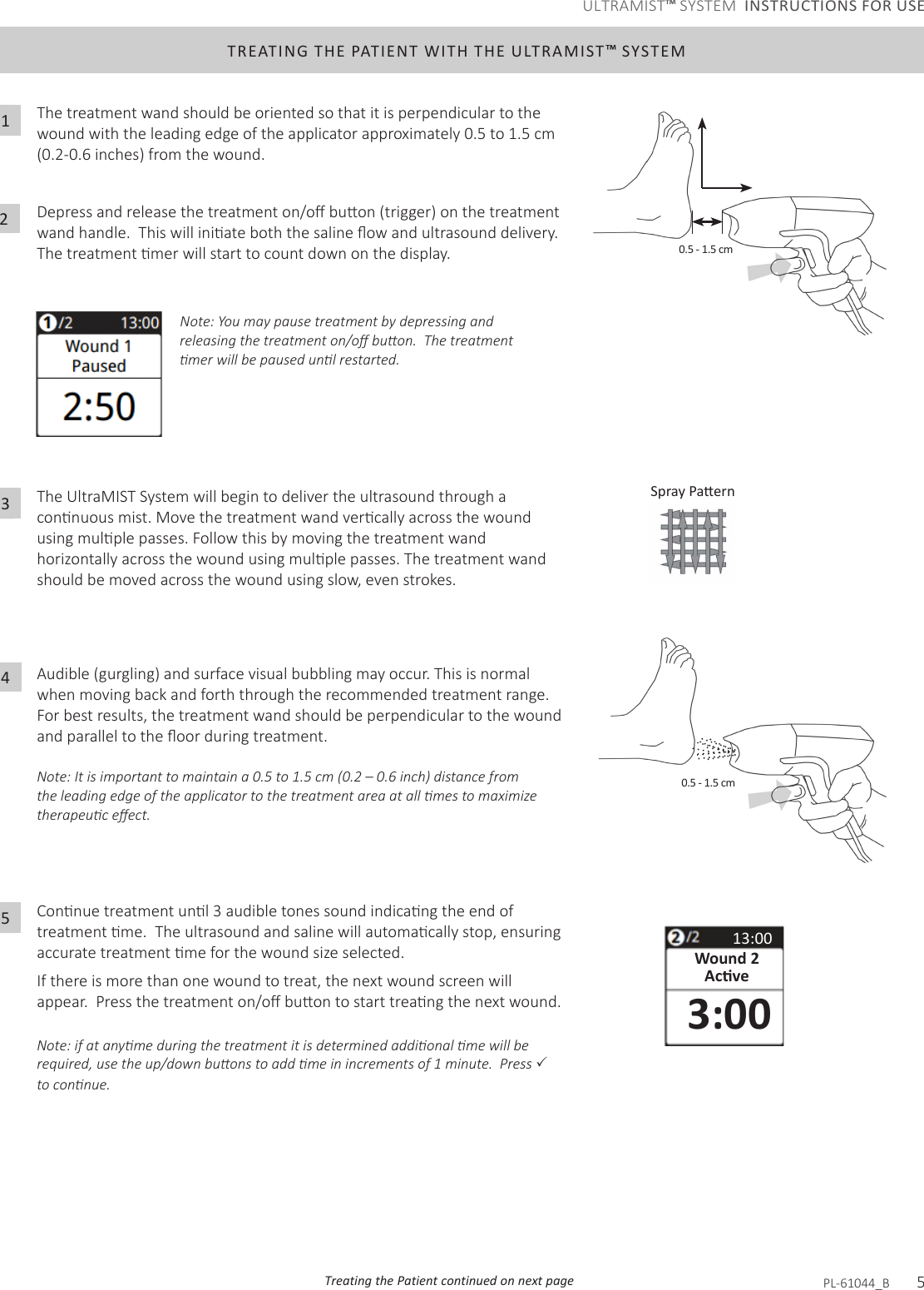 TREATING THE PATIENT WITH THE ULTRAMIST™ SYSTEMThe treatment wand should be oriented so that it is perpendicular to the wound with the leading edge of the applicator approximately 0.5 to 1.5 cm (0.2-0.6 inches) from the wound.Depressandreleasethetreatmenton/obuon(trigger)onthetreatmentwandhandle.Thiswilliniateboththesalineowandultrasounddelivery.Thetreatmentmerwillstarttocountdownonthedisplay.1The UltraMIST System will begin to deliver the ultrasound through a connuousmist.Movethetreatmentwandvercallyacrossthewoundusingmulplepasses.Followthisbymovingthetreatmentwandhorizontallyacrossthewoundusingmulplepasses.Thetreatmentwandshould be moved across the wound using slow, even strokes.Audible (gurgling) and surface visual bubbling may occur. This is normal when moving back and forth through the recommended treatment range. For best results, the treatment wand should be perpendicular to the wound andparalleltotheoorduringtreatment.Note: It is important to maintain a 0.5 to 1.5 cm (0.2 – 0.6 inch) distance from the leading edge of the applicator to the treatment area at all mes to maximize therapeuc eect. 3Connuetreatmentunl3audibletonessoundindicangtheendoftreatmentme.Theultrasoundandsalinewillautomacallystop,ensuringaccuratetreatmentmeforthewoundsizeselected.If there is more than one wound to treat, the next wound screen will appear.Pressthetreatmenton/obuontostarttreangthenextwound.Note: if at anyme during the treatment it is determined addional me will be required, use the up/down buons to add me in increments of 1 minute.  Press  to connue. 5Note: You may pause treatment by depressing and releasing the treatment on/o buon.  The treatment mer will be paused unl restarted. 0.5 - 1.5 cm13:00Wound 2Acve3:00Treating the Patient continued on next page PL-61044_B       5240.5 - 1.5 cmULTRAMIST™ SYSTEM  INSTRUCTIONS FOR USE