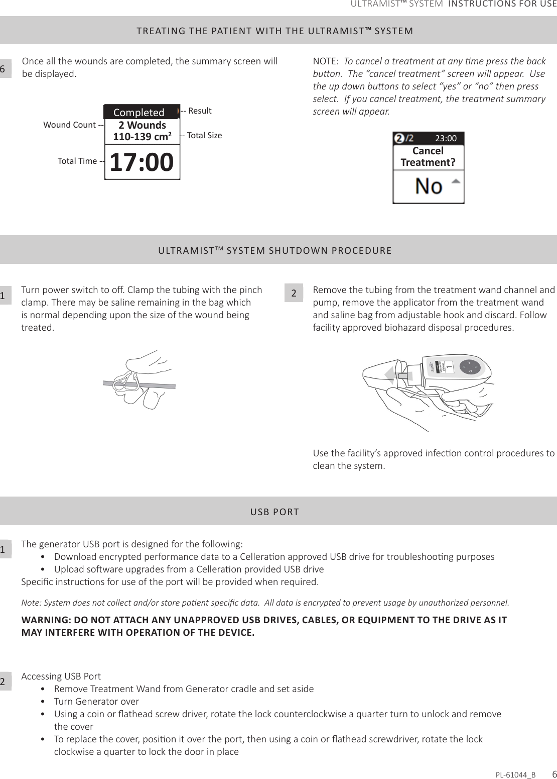 ULTRAMISTTM SYSTEM SHUTDOWN PROCEDURETurnpowerswitchtoo.Clampthetubingwiththepinchclamp. There may be saline remaining in the bag which is normal depending upon the size of the wound being treated.1Remove the tubing from the treatment wand channel and pump, remove the applicator from the treatment wand andsalinebagfromadjustablehookanddiscard.Followfacility approved biohazard disposal procedures.Usethefacility’sapprovedinfeconcontrolprocedurestoclean the system.  2USB PORTThe generator USB port is designed for the following:• DownloadencryptedperformancedatatoaCelleraonapprovedUSBdrivefortroubleshoongpurposes• UploadsowareupgradesfromaCelleraonprovidedUSBdriveSpecicinstruconsforuseoftheportwillbeprovidedwhenrequired.Note: System does not collect and/or store paent specic data.  All data is encrypted to prevent usage by unauthorized personnel.  WARNING: DO NOT ATTACH ANY UNAPPROVED USB DRIVES, CABLES, OR EQUIPMENT TO THE DRIVE AS IT MAY INTERFERE WITH OPERATION OF THE DEVICE.Accessing USB Port• Remove Treatment Wand from Generator cradle and set aside• Turn Generator over• Usingacoinoratheadscrewdriver,rotatethelockcounterclockwiseaquarterturntounlockandremovethe cover• Toreplacethecover,posionitovertheport,thenusingacoinoratheadscrewdriver,rotatethelockclockwise a quarter to lock the door in placeTREATING THE PATIENT WITH THE ULTRAMIST™ SYSTEMOnce all the wounds are completed, the summary screen will be displayed.2 Wounds110-139 cm217:002  Completed -- Result-- Total SizeTotal Time --Wound Count --NOTE:  To cancel a treatment at any me press the back buon.  The “cancel treatment” screen will appear.  Use the up down buons to select “yes” or “no” then press select.  If you cancel treatment, the treatment summary screen will appear. 23:00CancelTreatment?12PL-61044_B       66ULTRAMIST™ SYSTEM  INSTRUCTIONS FOR USE