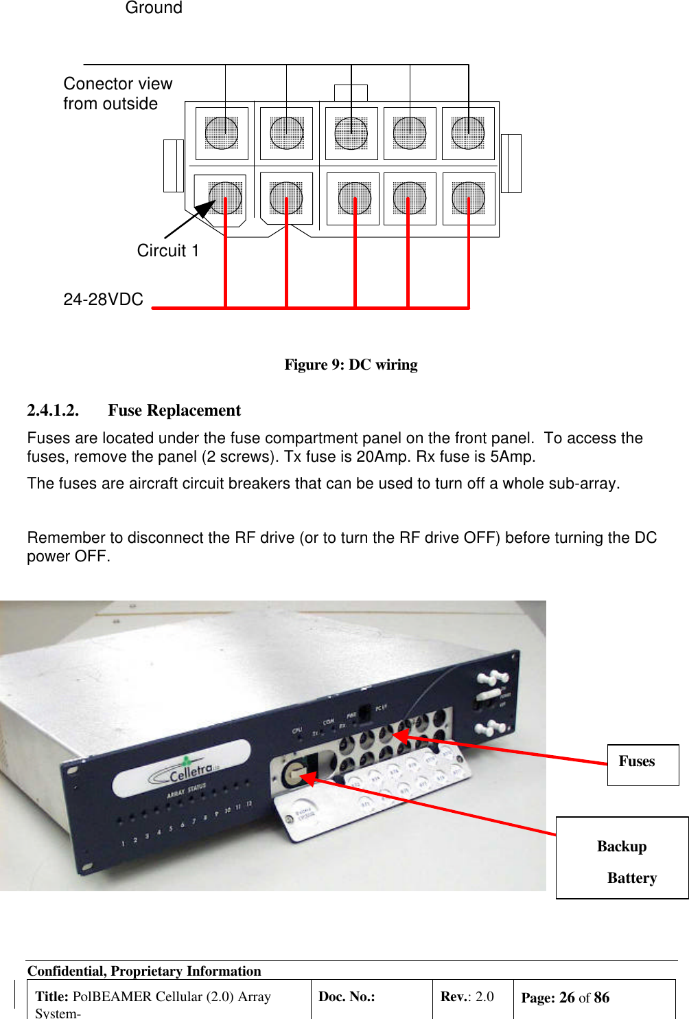 Confidential, Proprietary InformationTitle: PolBEAMER Cellular (2.0) ArraySystem-Doc. No.: Rev.: 2.0 Page: 26 of 86Figure 9: DC wiring2.4.1.2. Fuse ReplacementFuses are located under the fuse compartment panel on the front panel.  To access thefuses, remove the panel (2 screws). Tx fuse is 20Amp. Rx fuse is 5Amp.The fuses are aircraft circuit breakers that can be used to turn off a whole sub-array.Remember to disconnect the RF drive (or to turn the RF drive OFF) before turning the DCpower OFF.Conector viewfrom outside24-28VDCGroundCircuit 1BackupBatteryFuses