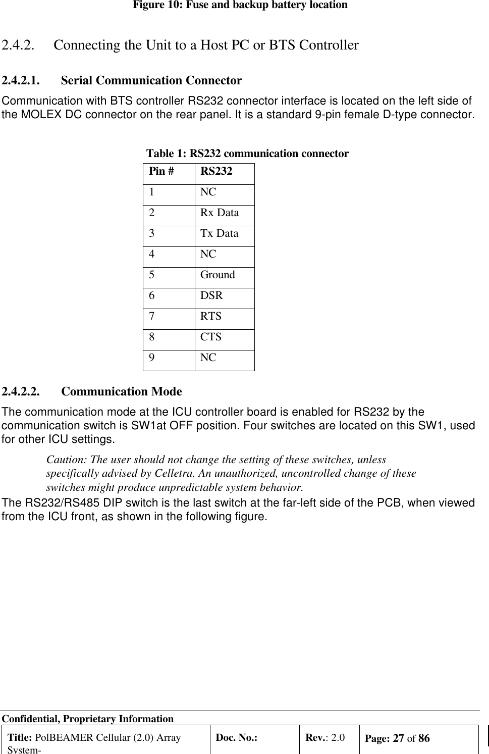 Confidential, Proprietary InformationTitle: PolBEAMER Cellular (2.0) ArraySystem-Doc. No.: Rev.: 2.0 Page: 27 of 86Figure 10: Fuse and backup battery location2.4.2. Connecting the Unit to a Host PC or BTS Controller2.4.2.1. Serial Communication ConnectorCommunication with BTS controller RS232 connector interface is located on the left side ofthe MOLEX DC connector on the rear panel. It is a standard 9-pin female D-type connector.Table 1: RS232 communication connectorPin # RS2321NC2Rx Data3Tx Data4NC5Ground6DSR7RTS8CTS9NC2.4.2.2. Communication ModeThe communication mode at the ICU controller board is enabled for RS232 by thecommunication switch is SW1at OFF position. Four switches are located on this SW1, usedfor other ICU settings.Caution: The user should not change the setting of these switches, unlessspecifically advised by Celletra. An unauthorized, uncontrolled change of theseswitches might produce unpredictable system behavior.The RS232/RS485 DIP switch is the last switch at the far-left side of the PCB, when viewedfrom the ICU front, as shown in the following figure.