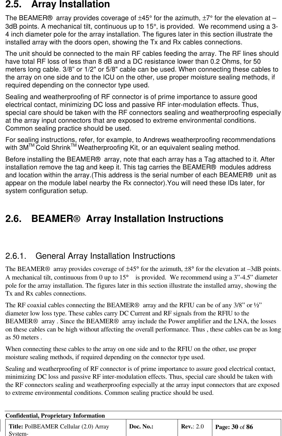 Confidential, Proprietary InformationTitle: PolBEAMER Cellular (2.0) ArraySystem-Doc. No.: Rev.: 2.0 Page: 30 of 862.5. Array InstallationThe BEAMER®  array provides coverage of ±45° for the azimuth, ±7° for the elevation at –3dB points. A mechanical tilt, continuous up to 15°, is provided.  We recommend using a 3-4 inch diameter pole for the array installation. The figures later in this section illustrate theinstalled array with the doors open, showing the Tx and Rx cables connections.The unit should be connected to the main RF cables feeding the array. The RF lines shouldhave total RF loss of less than 8 dB and a DC resistance lower than 0.2 Ohms, for 50meters long cable. 3/8” or 1/2&quot; or 5/8&quot; cable can be used. When connecting these cables tothe array on one side and to the ICU on the other, use proper moisture sealing methods, ifrequired depending on the connector type used.Sealing and weatherproofing of RF connector is of prime importance to assure goodelectrical contact, minimizing DC loss and passive RF inter-modulation effects. Thus,special care should be taken with the RF connectors sealing and weatherproofing especiallyat the array input connectors that are exposed to extreme environmental conditions.Common sealing practice should be used.For sealing instructions, refer, for example, to Andrews weatherproofing recommendationswith 3MTM Cold ShrinkTM Weatherproofing Kit, or an equivalent sealing method.Before installing the BEAMER®  array, note that each array has a Tag attached to it. Afterinstallation remove the tag and keep it. This tag carries the BEAMER®  modules addressand location within the array.(This address is the serial number of each BEAMER®  unit asappear on the module label nearby the Rx connector).You will need these IDs later, forsystem configuration setup.2.6. BEAMER®  Array Installation Instructions2.6.1. General Array Installation InstructionsThe BEAMER®  array provides coverage of ±45° for the azimuth, ±8° for the elevation at –3dB points.A mechanical tilt, continuous from 0 up to 15° is provided.  We recommend using a 3”-4.5” diameterpole for the array installation. The figures later in this section illustrate the installed array, showing theTx and Rx cables connections.The RF coaxial cables connecting the BEAMER®  array and the RFIU can be of any 3/8” or ½”diameter low loss type. These cables carry DC Current and RF signals from the RFIU to theBEAMER®  array . Since the BEAMER®  array include the Power amplifier and the LNA, the losseson these cables can be high without affecting the overall performance. Thus , these cables can be as longas 50 meters .When connecting these cables to the array on one side and to the RFIU on the other, use propermoisture sealing methods, if required depending on the connector type used.Sealing and weatherproofing of RF connector is of prime importance to assure good electrical contact,minimizing DC loss and passive RF inter-modulation effects. Thus, special care should be taken withthe RF connectors sealing and weatherproofing especially at the array input connectors that are exposedto extreme environmental conditions. Common sealing practice should be used.