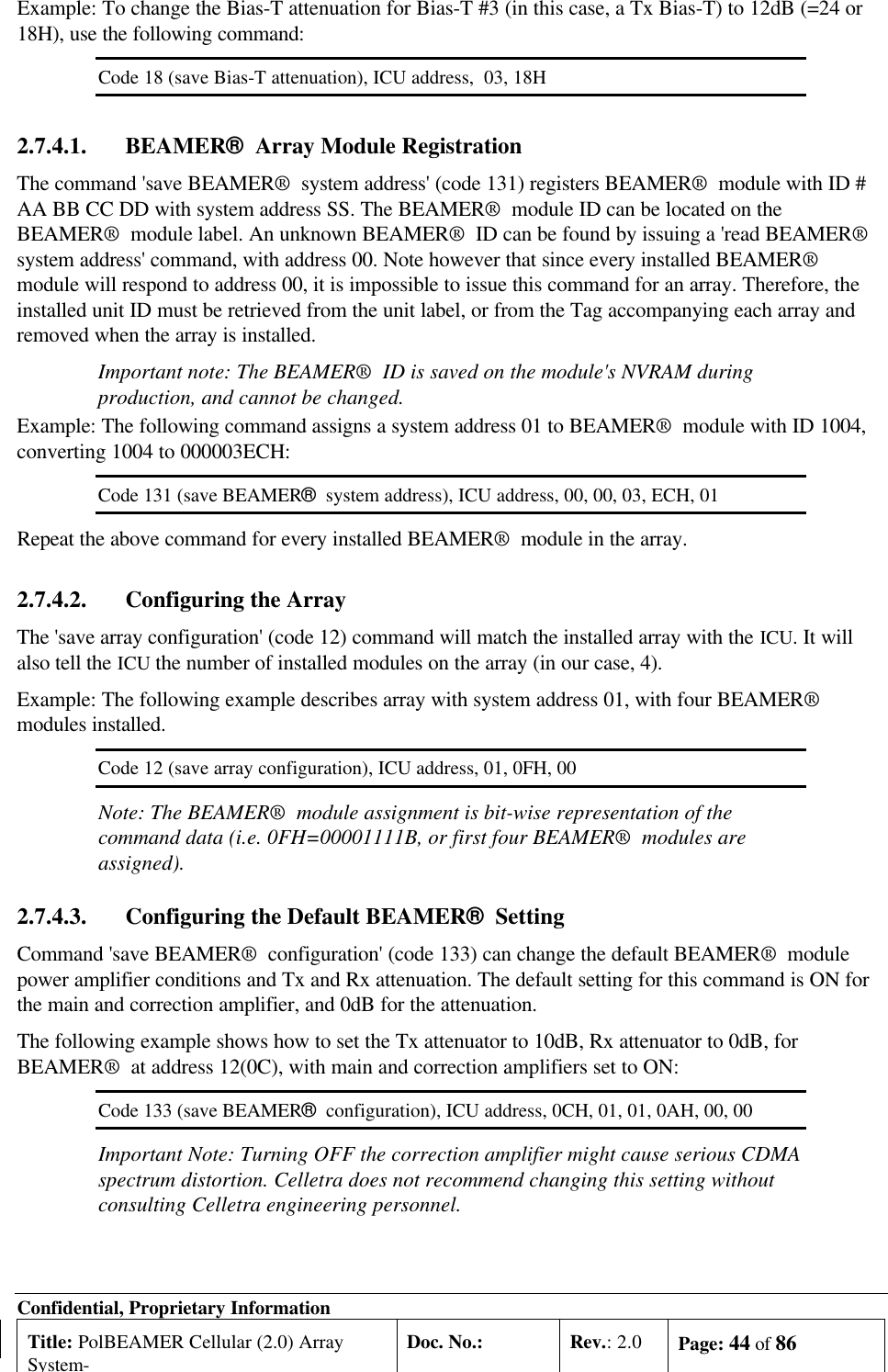Confidential, Proprietary InformationTitle: PolBEAMER Cellular (2.0) ArraySystem-Doc. No.: Rev.: 2.0 Page: 44 of 86Example: To change the Bias-T attenuation for Bias-T #3 (in this case, a Tx Bias-T) to 12dB (=24 or18H), use the following command:Code 18 (save Bias-T attenuation), ICU address,  03, 18H2.7.4.1. BEAMER®  Array Module RegistrationThe command &apos;save BEAMER®  system address&apos; (code 131) registers BEAMER®  module with ID #AA BB CC DD with system address SS. The BEAMER®  module ID can be located on theBEAMER®  module label. An unknown BEAMER®  ID can be found by issuing a &apos;read BEAMER®system address&apos; command, with address 00. Note however that since every installed BEAMER®module will respond to address 00, it is impossible to issue this command for an array. Therefore, theinstalled unit ID must be retrieved from the unit label, or from the Tag accompanying each array andremoved when the array is installed.Important note: The BEAMER®  ID is saved on the module&apos;s NVRAM duringproduction, and cannot be changed.Example: The following command assigns a system address 01 to BEAMER®  module with ID 1004,converting 1004 to 000003ECH:Code 131 (save BEAMER®  system address), ICU address, 00, 00, 03, ECH, 01Repeat the above command for every installed BEAMER®  module in the array.2.7.4.2. Configuring the ArrayThe &apos;save array configuration&apos; (code 12) command will match the installed array with the ICU. It willalso tell the ICU the number of installed modules on the array (in our case, 4).Example: The following example describes array with system address 01, with four BEAMER®modules installed.Code 12 (save array configuration), ICU address, 01, 0FH, 00Note: The BEAMER®  module assignment is bit-wise representation of thecommand data (i.e. 0FH=00001111B, or first four BEAMER®  modules areassigned).2.7.4.3. Configuring the Default BEAMER®  SettingCommand &apos;save BEAMER®  configuration&apos; (code 133) can change the default BEAMER®  modulepower amplifier conditions and Tx and Rx attenuation. The default setting for this command is ON forthe main and correction amplifier, and 0dB for the attenuation.The following example shows how to set the Tx attenuator to 10dB, Rx attenuator to 0dB, forBEAMER®  at address 12(0C), with main and correction amplifiers set to ON:Code 133 (save BEAMER®  configuration), ICU address, 0CH, 01, 01, 0AH, 00, 00Important Note: Turning OFF the correction amplifier might cause serious CDMAspectrum distortion. Celletra does not recommend changing this setting withoutconsulting Celletra engineering personnel.