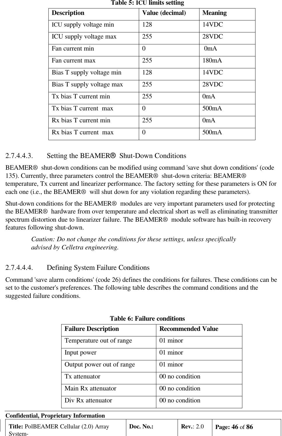 Confidential, Proprietary InformationTitle: PolBEAMER Cellular (2.0) ArraySystem-Doc. No.: Rev.: 2.0 Page: 46 of 86Table 5: ICU limits settingDescription Value (decimal) MeaningICU supply voltage min 128 14VDCICU supply voltage max 255 28VDCFan current min 0 0mAFan current max 255 180mABias T supply voltage min 128 14VDCBias T supply voltage max 255 28VDCTx bias T current min 255 0mATx bias T current  max 0500mARx bias T current min 255 0mARx bias T current  max 0500mA2.7.4.4.3. Setting the BEAMER®  Shut-Down ConditionsBEAMER®  shut-down conditions can be modified using command &apos;save shut down conditions&apos; (code135). Currently, three parameters control the BEAMER®  shut-down criteria: BEAMER®temperature, Tx current and linearizer performance. The factory setting for these parameters is ON foreach one (i.e., the BEAMER®  will shut down for any violation regarding these parameters).Shut-down conditions for the BEAMER®  modules are very important parameters used for protectingthe BEAMER®  hardware from over temperature and electrical short as well as eliminating transmitterspectrum distortion due to linearizer failure. The BEAMER®  module software has built-in recoveryfeatures following shut-down.Caution: Do not change the conditions for these settings, unless specificallyadvised by Celletra engineering.2.7.4.4.4. Defining System Failure ConditionsCommand &apos;save alarm conditions&apos; (code 26) defines the conditions for failures. These conditions can beset to the customer&apos;s preferences. The following table describes the command conditions and thesuggested failure conditions.Table 6: Failure conditionsFailure Description Recommended ValueTemperature out of range 01 minorInput power 01 minorOutput power out of range 01 minorTx attenuator 00 no conditionMain Rx attenuator 00 no conditionDiv Rx attenuator 00 no condition