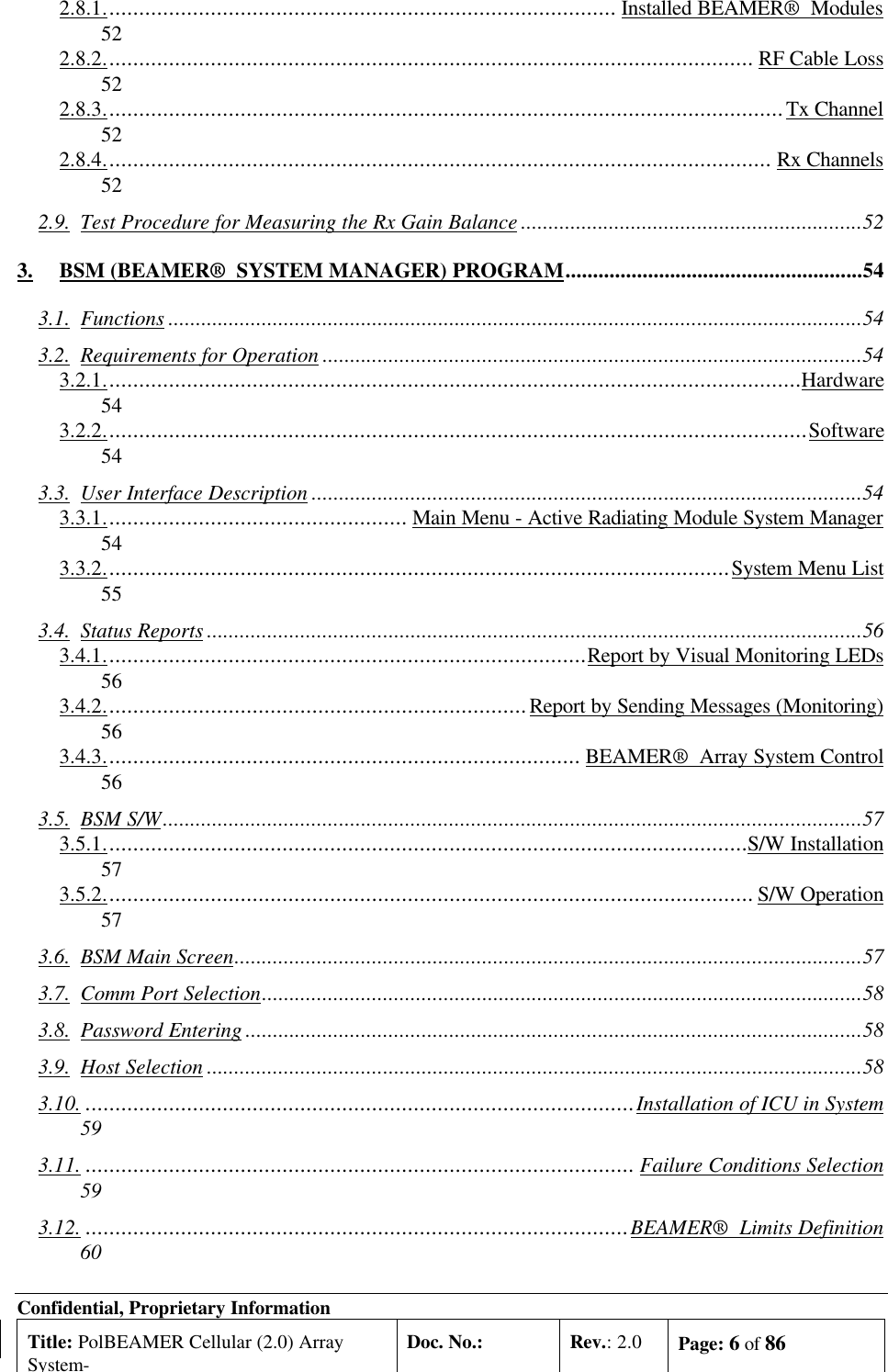 Confidential, Proprietary InformationTitle: PolBEAMER Cellular (2.0) ArraySystem-Doc. No.: Rev.: 2.0 Page: 6 of 862.8.1...................................................................................... Installed BEAMER®  Modules522.8.2............................................................................................................. RF Cable Loss522.8.3..................................................................................................................Tx Channel522.8.4................................................................................................................ Rx Channels522.9. Test Procedure for Measuring the Rx Gain Balance ..............................................................523. BSM (BEAMER®  SYSTEM MANAGER) PROGRAM......................................................543.1. Functions ..............................................................................................................................543.2. Requirements for Operation ..................................................................................................543.2.1.....................................................................................................................Hardware543.2.2......................................................................................................................Software543.3. User Interface Description ....................................................................................................543.3.1................................................... Main Menu - Active Radiating Module System Manager543.3.2.........................................................................................................System Menu List553.4. Status Reports .......................................................................................................................563.4.1.................................................................................Report by Visual Monitoring LEDs563.4.2.......................................................................Report by Sending Messages (Monitoring)563.4.3................................................................................ BEAMER®  Array System Control563.5. BSM S/W...............................................................................................................................573.5.1............................................................................................................S/W Installation573.5.2............................................................................................................. S/W Operation573.6. BSM Main Screen..................................................................................................................573.7. Comm Port Selection.............................................................................................................583.8. Password Entering ................................................................................................................583.9. Host Selection .......................................................................................................................583.10. ............................................................................................Installation of ICU in System593.11. ............................................................................................ Failure Conditions Selection593.12. ...........................................................................................BEAMER®  Limits Definition60