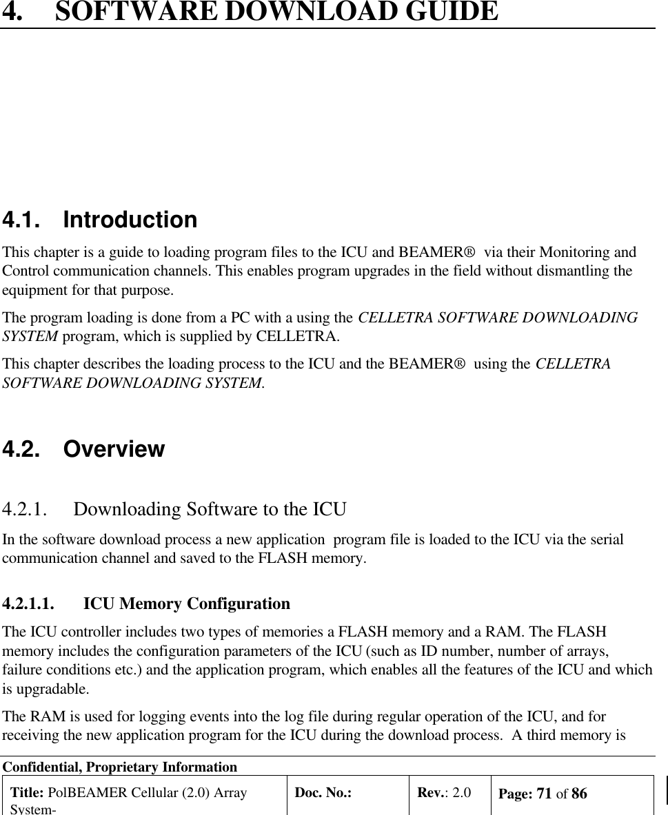 Confidential, Proprietary InformationTitle: PolBEAMER Cellular (2.0) ArraySystem-Doc. No.: Rev.: 2.0 Page: 71 of 864. SOFTWARE DOWNLOAD GUIDE4.1. IntroductionThis chapter is a guide to loading program files to the ICU and BEAMER®  via their Monitoring andControl communication channels. This enables program upgrades in the field without dismantling theequipment for that purpose.The program loading is done from a PC with a using the CELLETRA SOFTWARE DOWNLOADINGSYSTEM program, which is supplied by CELLETRA.This chapter describes the loading process to the ICU and the BEAMER®  using the CELLETRASOFTWARE DOWNLOADING SYSTEM.4.2. Overview4.2.1. Downloading Software to the ICUIn the software download process a new application  program file is loaded to the ICU via the serialcommunication channel and saved to the FLASH memory.4.2.1.1. ICU Memory ConfigurationThe ICU controller includes two types of memories a FLASH memory and a RAM. The FLASHmemory includes the configuration parameters of the ICU (such as ID number, number of arrays,failure conditions etc.) and the application program, which enables all the features of the ICU and whichis upgradable.The RAM is used for logging events into the log file during regular operation of the ICU, and forreceiving the new application program for the ICU during the download process.  A third memory is