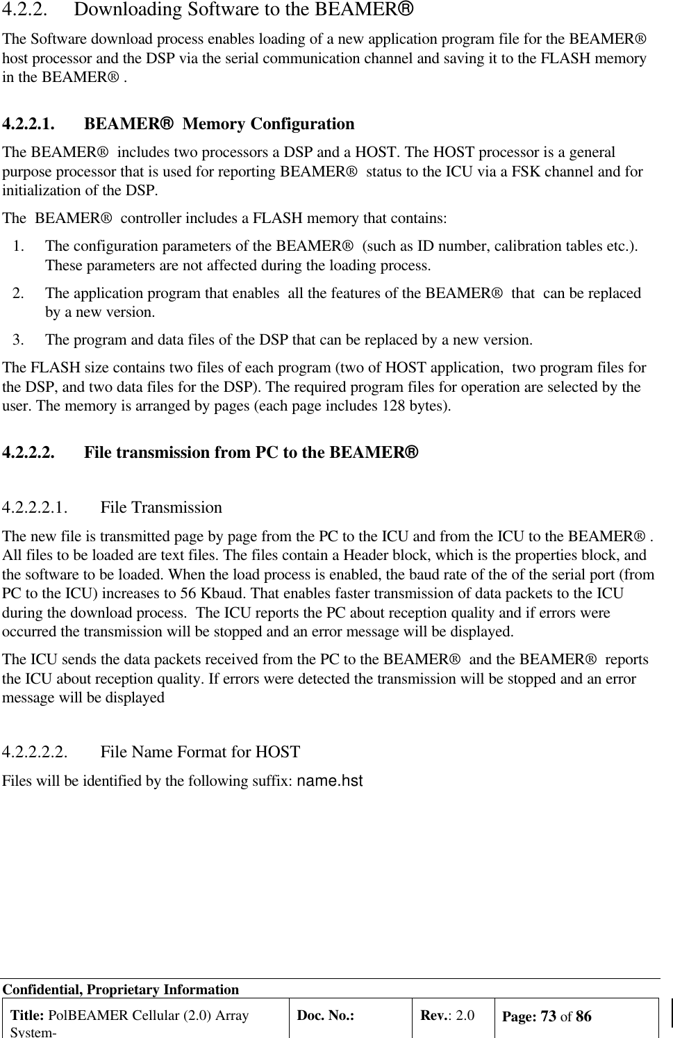 Confidential, Proprietary InformationTitle: PolBEAMER Cellular (2.0) ArraySystem-Doc. No.: Rev.: 2.0 Page: 73 of 864.2.2. Downloading Software to the BEAMER®The Software download process enables loading of a new application program file for the BEAMER®host processor and the DSP via the serial communication channel and saving it to the FLASH memoryin the BEAMER® .4.2.2.1. BEAMER®  Memory ConfigurationThe BEAMER®  includes two processors a DSP and a HOST. The HOST processor is a generalpurpose processor that is used for reporting BEAMER®  status to the ICU via a FSK channel and forinitialization of the DSP.The  BEAMER®  controller includes a FLASH memory that contains:1.The configuration parameters of the BEAMER®  (such as ID number, calibration tables etc.).These parameters are not affected during the loading process.2.The application program that enables  all the features of the BEAMER®  that  can be replacedby a new version.3.The program and data files of the DSP that can be replaced by a new version.The FLASH size contains two files of each program (two of HOST application,  two program files forthe DSP, and two data files for the DSP). The required program files for operation are selected by theuser. The memory is arranged by pages (each page includes 128 bytes).4.2.2.2. File transmission from PC to the BEAMER®4.2.2.2.1. File TransmissionThe new file is transmitted page by page from the PC to the ICU and from the ICU to the BEAMER® .All files to be loaded are text files. The files contain a Header block, which is the properties block, andthe software to be loaded. When the load process is enabled, the baud rate of the of the serial port (fromPC to the ICU) increases to 56 Kbaud. That enables faster transmission of data packets to the ICUduring the download process.  The ICU reports the PC about reception quality and if errors wereoccurred the transmission will be stopped and an error message will be displayed.The ICU sends the data packets received from the PC to the BEAMER®  and the BEAMER®  reportsthe ICU about reception quality. If errors were detected the transmission will be stopped and an errormessage will be displayed4.2.2.2.2. File Name Format for HOSTFiles will be identified by the following suffix: name.hst