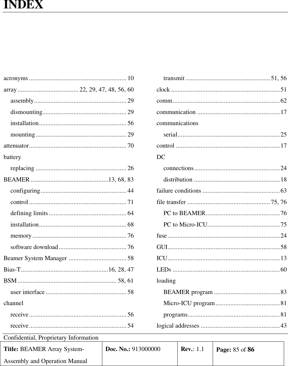 Confidential, Proprietary InformationTitle: BEAMER Array System-Assembly and Operation ManualDoc. No.: 913000000 Rev.: 1.1 Page: 85 of 86INDEXacronyms ........................................................... 10array.....................................22, 29, 47, 48, 56, 60assembly........................................................ 29dismounting................................................... 29installation..................................................... 56mounting....................................................... 29attenuator........................................................... 70batteryreplacing ....................................................... 26BEAMER ...............................................13, 68, 83configuring.................................................... 44control........................................................... 71defining limits............................................... 64installation..................................................... 68memory......................................................... 76software download......................................... 76Beamer System Manager ................................... 58Bias-T.....................................................16, 28, 47BSM............................................................ 58, 61user interface................................................. 58channelreceive........................................................... 56receive........................................................... 54transmit ...................................................51, 56clock ..................................................................51comm.................................................................62communication ..................................................17communicationsserial..............................................................25control ...............................................................17DCconnections....................................................24distribution ....................................................18failure conditions ...............................................63file transfer .................................................. 75, 76PC to BEAMER.............................................76PC to Micro-ICU............................................75fuse....................................................................24GUI....................................................................58ICU....................................................................13LEDs .................................................................60loadingBEAMER program ........................................83Micro-ICU program.......................................81programs........................................................81logical addresses ................................................43