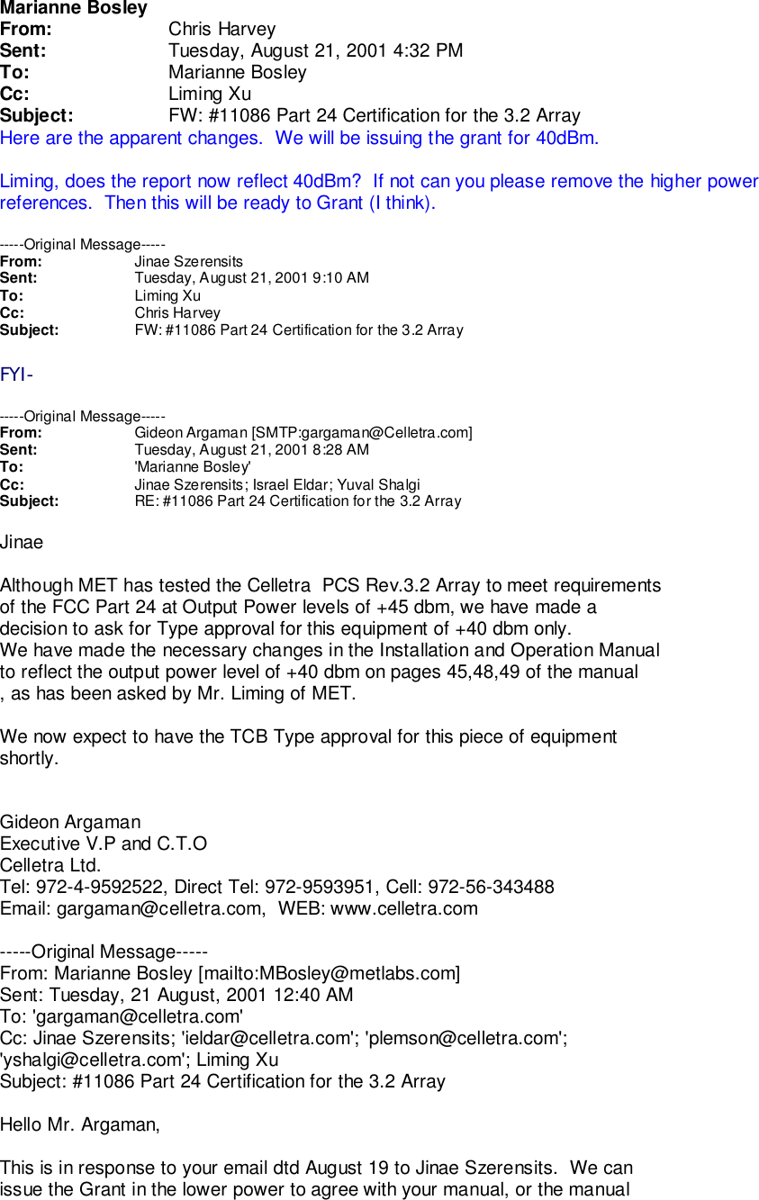 Marianne BosleyFrom: Chris HarveySent: Tuesday, August 21, 2001 4:32 PMTo: Marianne BosleyCc: Liming XuSubject: FW: #11086 Part 24 Certification for the 3.2 ArrayHere are the apparent changes.  We will be issuing the grant for 40dBm.Liming, does the report now reflect 40dBm?  If not can you please remove the higher powerreferences.  Then this will be ready to Grant (I think).-----Original Message-----From: Jinae SzerensitsSent: Tuesday, August 21, 2001 9:10 AMTo: Liming XuCc: Chris HarveySubject: FW: #11086 Part 24 Certification for the 3.2 ArrayFYI------Original Message-----From: Gideon Argaman [SMTP:gargaman@Celletra.com]Sent: Tuesday, August 21, 2001 8:28 AMTo: &apos;Marianne Bosley&apos;Cc: Jinae Szerensits; Israel Eldar; Yuval ShalgiSubject: RE: #11086 Part 24 Certification for the 3.2 ArrayJinaeAlthough MET has tested the Celletra  PCS Rev.3.2 Array to meet requirementsof the FCC Part 24 at Output Power levels of +45 dbm, we have made adecision to ask for Type approval for this equipment of +40 dbm only.We have made the necessary changes in the Installation and Operation Manualto reflect the output power level of +40 dbm on pages 45,48,49 of the manual, as has been asked by Mr. Liming of MET.We now expect to have the TCB Type approval for this piece of equipmentshortly.Gideon ArgamanExecutive V.P and C.T.OCelletra Ltd.Tel: 972-4-9592522, Direct Tel: 972-9593951, Cell: 972-56-343488Email: gargaman@celletra.com,  WEB: www.celletra.com-----Original Message-----From: Marianne Bosley [mailto:MBosley@metlabs.com]Sent: Tuesday, 21 August, 2001 12:40 AMTo: &apos;gargaman@celletra.com&apos;Cc: Jinae Szerensits; &apos;ieldar@celletra.com&apos;; &apos;plemson@celletra.com&apos;;&apos;yshalgi@celletra.com&apos;; Liming XuSubject: #11086 Part 24 Certification for the 3.2 ArrayHello Mr. Argaman,This is in response to your email dtd August 19 to Jinae Szerensits.  We canissue the Grant in the lower power to agree with your manual, or the manual