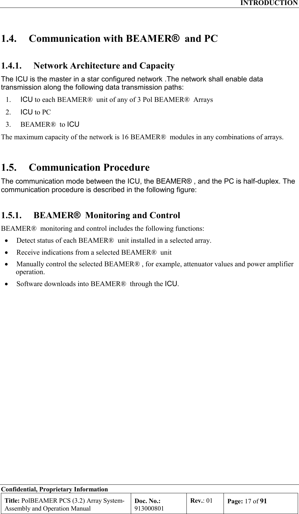  INTRODUCTION Confidential, Proprietary Information Title: PolBEAMER PCS (3.2) Array System- Assembly and Operation Manual Doc. No.: 913000801 Rev.: 01  Page: 17 of 91  1.4.  Communication with BEAMER®  and PC 1.4.1.  Network Architecture and Capacity The ICU is the master in a star configured network .The network shall enable data transmission along the following data transmission paths: 1.  ICU to each BEAMER®  unit of any of 3 Pol BEAMER®  Arrays 2.  ICU to PC 3.  BEAMER®  to ICU The maximum capacity of the network is 16 BEAMER®  modules in any combinations of arrays. 1.5. Communication Procedure The communication mode between the ICU, the BEAMER® , and the PC is half-duplex. The communication procedure is described in the following figure:  1.5.1. BEAMER®  Monitoring and Control BEAMER®  monitoring and control includes the following functions: •  Detect status of each BEAMER®  unit installed in a selected array.  •  Receive indications from a selected BEAMER®  unit  •  Manually control the selected BEAMER® , for example, attenuator values and power amplifier operation. •  Software downloads into BEAMER®  through the ICU. 