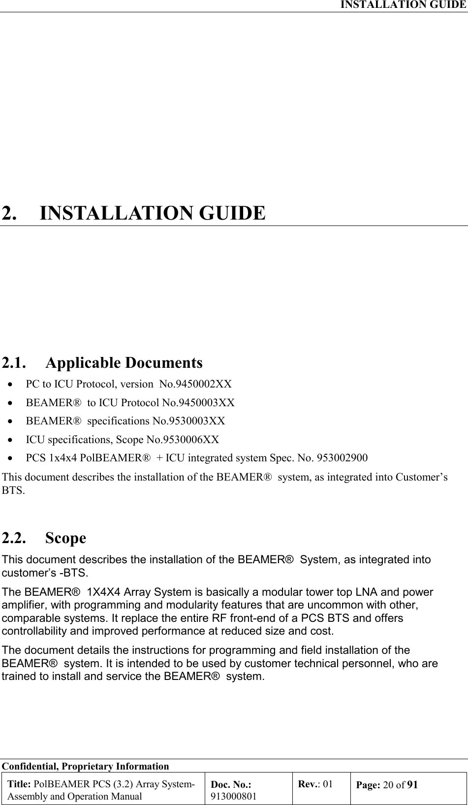  INSTALLATION GUIDE Confidential, Proprietary Information Title: PolBEAMER PCS (3.2) Array System- Assembly and Operation Manual Doc. No.: 913000801 Rev.: 01  Page: 20 of 91  2. INSTALLATION GUIDE 2.1. Applicable Documents •  PC to ICU Protocol, version  No.9450002XX •  BEAMER®  to ICU Protocol No.9450003XX •  BEAMER®  specifications No.9530003XX •  ICU specifications, Scope No.9530006XX •  PCS 1x4x4 PolBEAMER®  + ICU integrated system Spec. No. 953002900 This document describes the installation of the BEAMER®  system, as integrated into Customer’s BTS. 2.2. Scope This document describes the installation of the BEAMER®  System, as integrated into customer’s -BTS. The BEAMER®  1X4X4 Array System is basically a modular tower top LNA and power amplifier, with programming and modularity features that are uncommon with other, comparable systems. It replace the entire RF front-end of a PCS BTS and offers controllability and improved performance at reduced size and cost. The document details the instructions for programming and field installation of the BEAMER®  system. It is intended to be used by customer technical personnel, who are trained to install and service the BEAMER®  system. 