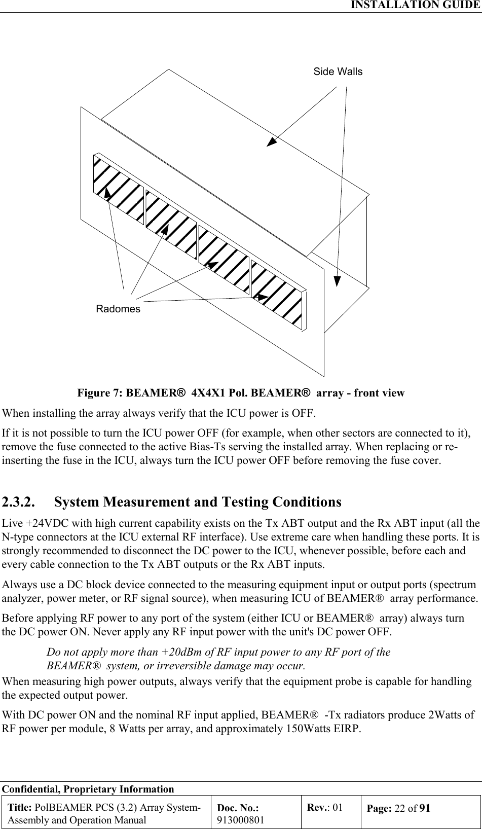  INSTALLATION GUIDE Confidential, Proprietary Information Title: PolBEAMER PCS (3.2) Array System- Assembly and Operation Manual Doc. No.: 913000801 Rev.: 01  Page: 22 of 91  RadomesSide Walls Figure 7: BEAMER®  4X4X1 Pol. BEAMER®  array - front view When installing the array always verify that the ICU power is OFF.  If it is not possible to turn the ICU power OFF (for example, when other sectors are connected to it), remove the fuse connected to the active Bias-Ts serving the installed array. When replacing or re-inserting the fuse in the ICU, always turn the ICU power OFF before removing the fuse cover. 2.3.2.  System Measurement and Testing Conditions Live +24VDC with high current capability exists on the Tx ABT output and the Rx ABT input (all the N-type connectors at the ICU external RF interface). Use extreme care when handling these ports. It is strongly recommended to disconnect the DC power to the ICU, whenever possible, before each and every cable connection to the Tx ABT outputs or the Rx ABT inputs. Always use a DC block device connected to the measuring equipment input or output ports (spectrum analyzer, power meter, or RF signal source), when measuring ICU of BEAMER®  array performance.  Before applying RF power to any port of the system (either ICU or BEAMER®  array) always turn the DC power ON. Never apply any RF input power with the unit&apos;s DC power OFF. Do not apply more than +20dBm of RF input power to any RF port of the BEAMER®  system, or irreversible damage may occur. When measuring high power outputs, always verify that the equipment probe is capable for handling the expected output power. With DC power ON and the nominal RF input applied, BEAMER®  -Tx radiators produce 2Watts of RF power per module, 8 Watts per array, and approximately 150Watts EIRP.  