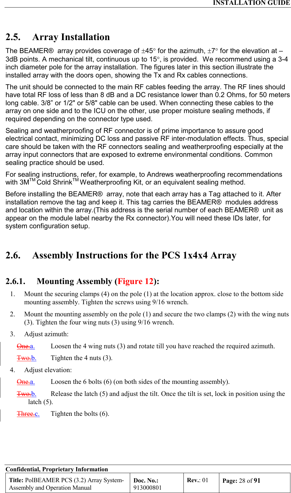  INSTALLATION GUIDE Confidential, Proprietary Information Title: PolBEAMER PCS (3.2) Array System- Assembly and Operation Manual Doc. No.: 913000801 Rev.: 01  Page: 28 of 91  2.5. Array Installation The BEAMER®  array provides coverage of ±45° for the azimuth, ±7° for the elevation at –3dB points. A mechanical tilt, continuous up to 15°, is provided.  We recommend using a 3-4 inch diameter pole for the array installation. The figures later in this section illustrate the installed array with the doors open, showing the Tx and Rx cables connections.  The unit should be connected to the main RF cables feeding the array. The RF lines should have total RF loss of less than 8 dB and a DC resistance lower than 0.2 Ohms, for 50 meters long cable. 3/8” or 1/2&quot; or 5/8&quot; cable can be used. When connecting these cables to the array on one side and to the ICU on the other, use proper moisture sealing methods, if required depending on the connector type used.  Sealing and weatherproofing of RF connector is of prime importance to assure good electrical contact, minimizing DC loss and passive RF inter-modulation effects. Thus, special care should be taken with the RF connectors sealing and weatherproofing especially at the array input connectors that are exposed to extreme environmental conditions. Common sealing practice should be used. For sealing instructions, refer, for example, to Andrews weatherproofing recommendations with 3MTM Cold ShrinkTM Weatherproofing Kit, or an equivalent sealing method.  Before installing the BEAMER®  array, note that each array has a Tag attached to it. After installation remove the tag and keep it. This tag carries the BEAMER®  modules address and location within the array.(This address is the serial number of each BEAMER®  unit as appear on the module label nearby the Rx connector).You will need these IDs later, for system configuration setup. 2.6.  Assembly Instructions for the PCS 1x4x4 Array 2.6.1.  Mounting Assembly (Figure 12): 1.  Mount the securing clamps (4) on the pole (1) at the location approx. close to the bottom side mounting assembly. Tighten the screws using 9/16 wrench. 2.  Mount the mounting assembly on the pole (1) and secure the two clamps (2) with the wing nuts (3). Tighten the four wing nuts (3) using 9/16 wrench. 3. Adjust azimuth: One.a. Loosen the 4 wing nuts (3) and rotate till you have reached the required azimuth. Two.b.  Tighten the 4 nuts (3). 4. Adjust elevation: One.a. Loosen the 6 bolts (6) (on both sides of the mounting assembly). Two.b.  Release the latch (5) and adjust the tilt. Once the tilt is set, lock in position using the latch (5). Three.c. Tighten the bolts (6). 