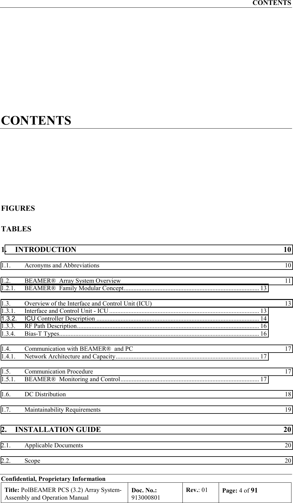 CONTENTS Confidential, Proprietary Information Title: PolBEAMER PCS (3.2) Array System- Assembly and Operation Manual Doc. No.: 913000801 Rev.: 01  Page: 4 of 91  CONTENTS FIGURES TABLES 1. INTRODUCTION  10 1.1.  Acronyms and Abbreviations  10 1.2.  BEAMER®  Array System Overview  11 1.2.1.  BEAMER®  Family Modular Concept.................................................................................... 13 1.3.  Overview of the Interface and Control Unit (ICU)  13 1.3.1.  Interface and Control Unit - ICU ............................................................................................. 13 1.3.2. ICU Controller Description ..................................................................................................... 14 1.3.3.  RF Path Description................................................................................................................. 16 1.3.4. Bias-T Types............................................................................................................................ 16 1.4.  Communication with BEAMER®  and PC  17 1.4.1.  Network Architecture and Capacity......................................................................................... 17 1.5. Communication Procedure  17 1.5.1.  BEAMER®  Monitoring and Control...................................................................................... 17 1.6. DC Distribution  18 1.7. Maintainability Requirements  19 2. INSTALLATION GUIDE  20 2.1. Applicable Documents  20 2.2. Scope  20 