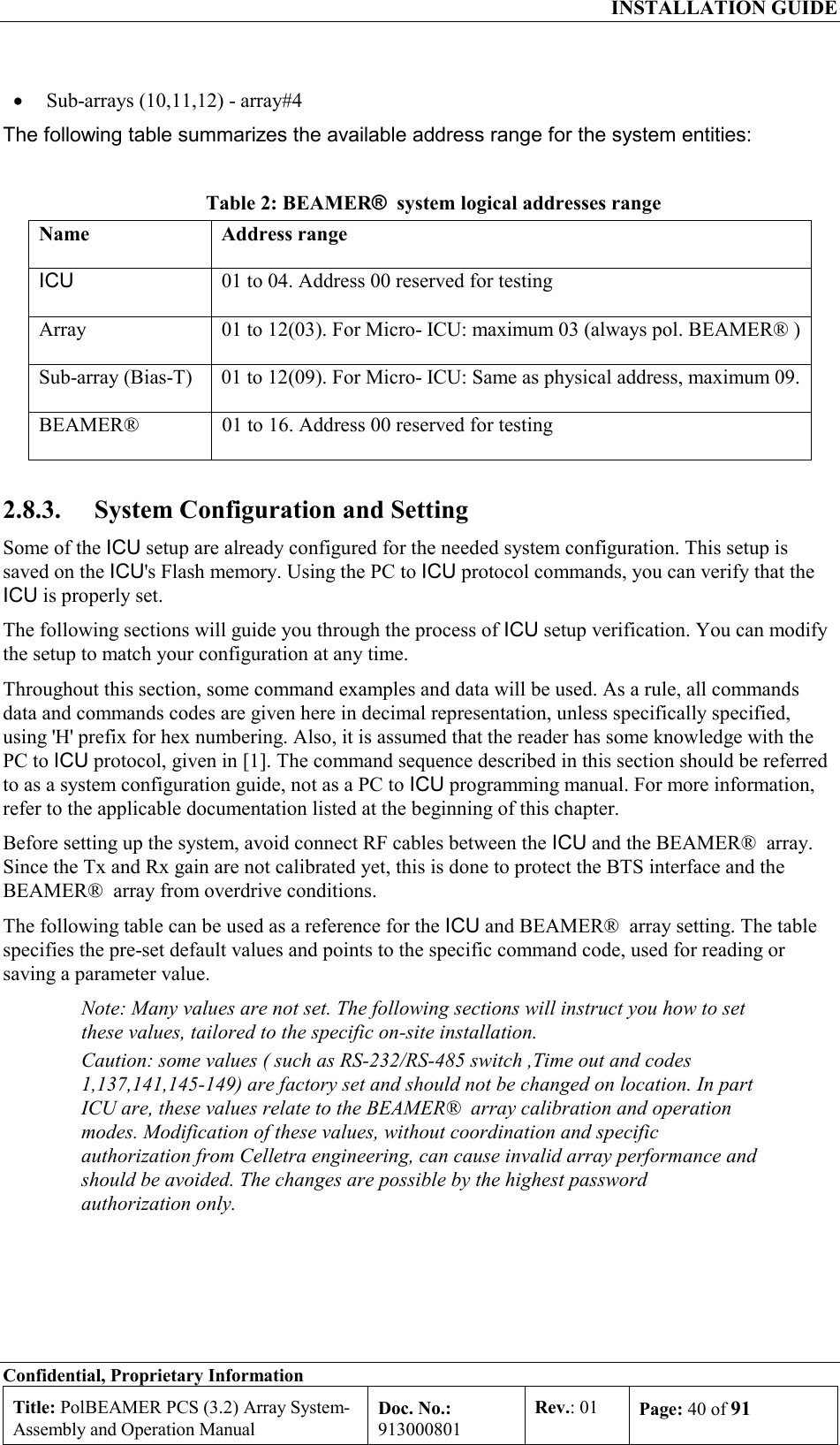  INSTALLATION GUIDE Confidential, Proprietary Information Title: PolBEAMER PCS (3.2) Array System- Assembly and Operation Manual Doc. No.: 913000801 Rev.: 01  Page: 40 of 91  •  Sub-arrays (10,11,12) - array#4 The following table summarizes the available address range for the system entities: Table 2: BEAMER®  system logical addresses range Name Address range ICU  01 to 04. Address 00 reserved for testing Array  01 to 12(03). For Micro- ICU: maximum 03 (always pol. BEAMER® ) Sub-array (Bias-T)  01 to 12(09). For Micro- ICU: Same as physical address, maximum 09. BEAMER®   01 to 16. Address 00 reserved for testing 2.8.3.  System Configuration and Setting  Some of the ICU setup are already configured for the needed system configuration. This setup is saved on the ICU&apos;s Flash memory. Using the PC to ICU protocol commands, you can verify that the ICU is properly set.  The following sections will guide you through the process of ICU setup verification. You can modify the setup to match your configuration at any time.  Throughout this section, some command examples and data will be used. As a rule, all commands data and commands codes are given here in decimal representation, unless specifically specified, using &apos;H&apos; prefix for hex numbering. Also, it is assumed that the reader has some knowledge with the PC to ICU protocol, given in [1]. The command sequence described in this section should be referred to as a system configuration guide, not as a PC to ICU programming manual. For more information, refer to the applicable documentation listed at the beginning of this chapter. Before setting up the system, avoid connect RF cables between the ICU and the BEAMER®  array. Since the Tx and Rx gain are not calibrated yet, this is done to protect the BTS interface and the BEAMER®  array from overdrive conditions. The following table can be used as a reference for the ICU and BEAMER®  array setting. The table specifies the pre-set default values and points to the specific command code, used for reading or saving a parameter value. Note: Many values are not set. The following sections will instruct you how to set these values, tailored to the specific on-site installation. Caution: some values ( such as RS-232/RS-485 switch ,Time out and codes 1,137,141,145-149) are factory set and should not be changed on location. In part ICU are, these values relate to the BEAMER®  array calibration and operation modes. Modification of these values, without coordination and specific authorization from Celletra engineering, can cause invalid array performance and should be avoided. The changes are possible by the highest password authorization only.  