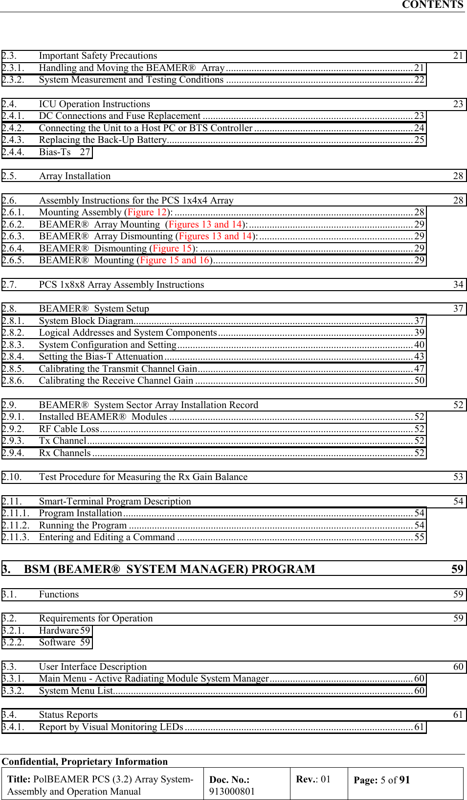 CONTENTS Confidential, Proprietary Information Title: PolBEAMER PCS (3.2) Array System- Assembly and Operation Manual Doc. No.: 913000801 Rev.: 01  Page: 5 of 91  2.3.  Important Safety Precautions  21 2.3.1.  Handling and Moving the BEAMER®  Array.........................................................................21 2.3.2.  System Measurement and Testing Conditions .........................................................................22 2.4.  ICU Operation Instructions  23 2.4.1.  DC Connections and Fuse Replacement .................................................................................. 23 2.4.2.  Connecting the Unit to a Host PC or BTS Controller ..............................................................24 2.4.3.  Replacing the Back-Up Battery................................................................................................25 2.4.4. Bias-Ts 27 2.5. Array Installation  28 2.6.  Assembly Instructions for the PCS 1x4x4 Array  28 2.6.1.  Mounting Assembly (Figure 12): .............................................................................................28 2.6.2.  BEAMER®  Array Mounting  (Figures 13 and 14):................................................................29 2.6.3.  BEAMER®  Array Dismounting (Figures 13 and 14):............................................................ 29 2.6.4.  BEAMER®  Dismounting (Figure 15): ................................................................................... 29 2.6.5.  BEAMER®  Mounting (Figure 15 and 16).............................................................................. 29 2.7.  PCS 1x8x8 Array Assembly Instructions  34 2.8.  BEAMER®  System Setup  37 2.8.1.  System Block Diagram.............................................................................................................37 2.8.2.  Logical Addresses and System Components............................................................................39 2.8.3.  System Configuration and Setting............................................................................................40 2.8.4.  Setting the Bias-T Attenuation................................................................................................. 43 2.8.5.  Calibrating the Transmit Channel Gain.................................................................................... 47 2.8.6.  Calibrating the Receive Channel Gain .....................................................................................50 2.9.  BEAMER®  System Sector Array Installation Record  52 2.9.1.  Installed BEAMER®  Modules ...............................................................................................52 2.9.2.  RF Cable Loss..........................................................................................................................52 2.9.3. Tx Channel...............................................................................................................................52 2.9.4. Rx Channels ............................................................................................................................. 52 2.10.  Test Procedure for Measuring the Rx Gain Balance  53 2.11.  Smart-Terminal Program Description  54 2.11.1. Program Installation.................................................................................................................54 2.11.2.  Running the Program ...............................................................................................................54 2.11.3.  Entering and Editing a Command ............................................................................................ 55 3.  BSM (BEAMER®  SYSTEM MANAGER) PROGRAM  59 3.1. Functions  59 3.2.  Requirements for Operation  59 3.2.1. Hardware 59 3.2.2. Software 59 3.3.  User Interface Description  60 3.3.1.  Main Menu - Active Radiating Module System Manager........................................................60 3.3.2.  System Menu List.....................................................................................................................60 3.4. Status Reports  61 3.4.1.  Report by Visual Monitoring LEDs .........................................................................................61 