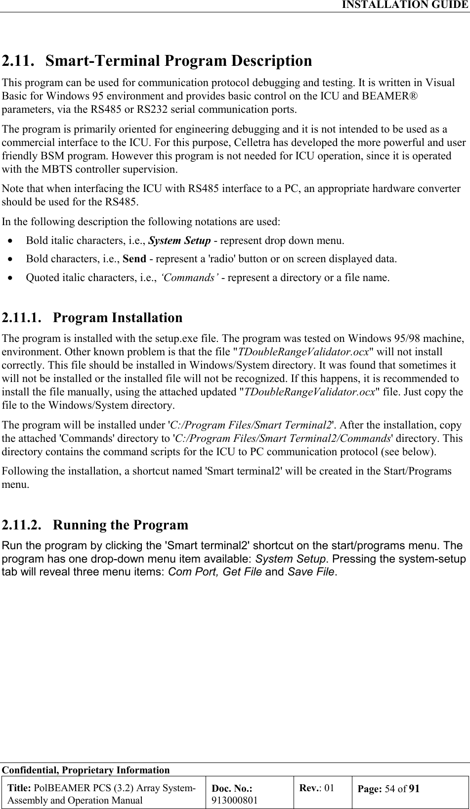  INSTALLATION GUIDE Confidential, Proprietary Information Title: PolBEAMER PCS (3.2) Array System- Assembly and Operation Manual Doc. No.: 913000801 Rev.: 01  Page: 54 of 91  2.11.  Smart-Terminal Program Description This program can be used for communication protocol debugging and testing. It is written in Visual Basic for Windows 95 environment and provides basic control on the ICU and BEAMER®  parameters, via the RS485 or RS232 serial communication ports. The program is primarily oriented for engineering debugging and it is not intended to be used as a commercial interface to the ICU. For this purpose, Celletra has developed the more powerful and user friendly BSM program. However this program is not needed for ICU operation, since it is operated with the MBTS controller supervision. Note that when interfacing the ICU with RS485 interface to a PC, an appropriate hardware converter should be used for the RS485. In the following description the following notations are used: •  Bold italic characters, i.e., System Setup - represent drop down menu. •  Bold characters, i.e., Send - represent a &apos;radio&apos; button or on screen displayed data. •  Quoted italic characters, i.e., ‘Commands’ - represent a directory or a file name. 2.11.1. Program Installation The program is installed with the setup.exe file. The program was tested on Windows 95/98 machine, environment. Other known problem is that the file &quot;TDoubleRangeValidator.ocx&quot; will not install correctly. This file should be installed in Windows/System directory. It was found that sometimes it will not be installed or the installed file will not be recognized. If this happens, it is recommended to install the file manually, using the attached updated &quot;TDoubleRangeValidator.ocx&quot; file. Just copy the file to the Windows/System directory. The program will be installed under &apos;C:/Program Files/Smart Terminal2&apos;. After the installation, copy the attached &apos;Commands&apos; directory to &apos;C:/Program Files/Smart Terminal2/Commands&apos; directory. This directory contains the command scripts for the ICU to PC communication protocol (see below). Following the installation, a shortcut named &apos;Smart terminal2&apos; will be created in the Start/Programs menu.  2.11.2.  Running the Program Run the program by clicking the &apos;Smart terminal2&apos; shortcut on the start/programs menu. The program has one drop-down menu item available: System Setup. Pressing the system-setup tab will reveal three menu items: Com Port, Get File and Save File. 