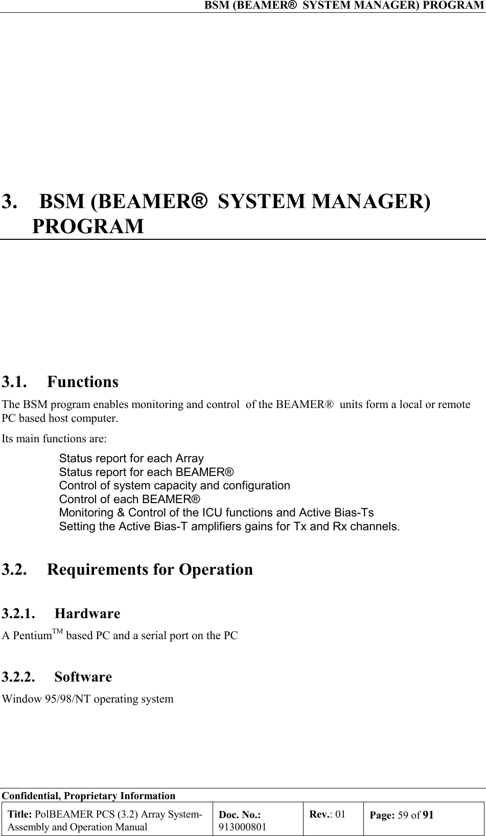  BSM (BEAMER®  SYSTEM MANAGER) PROGRAM Confidential, Proprietary Information Title: PolBEAMER PCS (3.2) Array System- Assembly and Operation Manual Doc. No.: 913000801 Rev.: 01  Page: 59 of 91  3. BSM (BEAMER®  SYSTEM MANAGER) PROGRAM  3.1. Functions The BSM program enables monitoring and control  of the BEAMER®  units form a local or remote PC based host computer. Its main functions are:   Status report for each Array   Status report for each BEAMER®    Control of system capacity and configuration   Control of each BEAMER®    Monitoring &amp; Control of the ICU functions and Active Bias-Ts   Setting the Active Bias-T amplifiers gains for Tx and Rx channels. 3.2.  Requirements for Operation 3.2.1. Hardware A PentiumTM based PC and a serial port on the PC 3.2.2. Software Window 95/98/NT operating system 