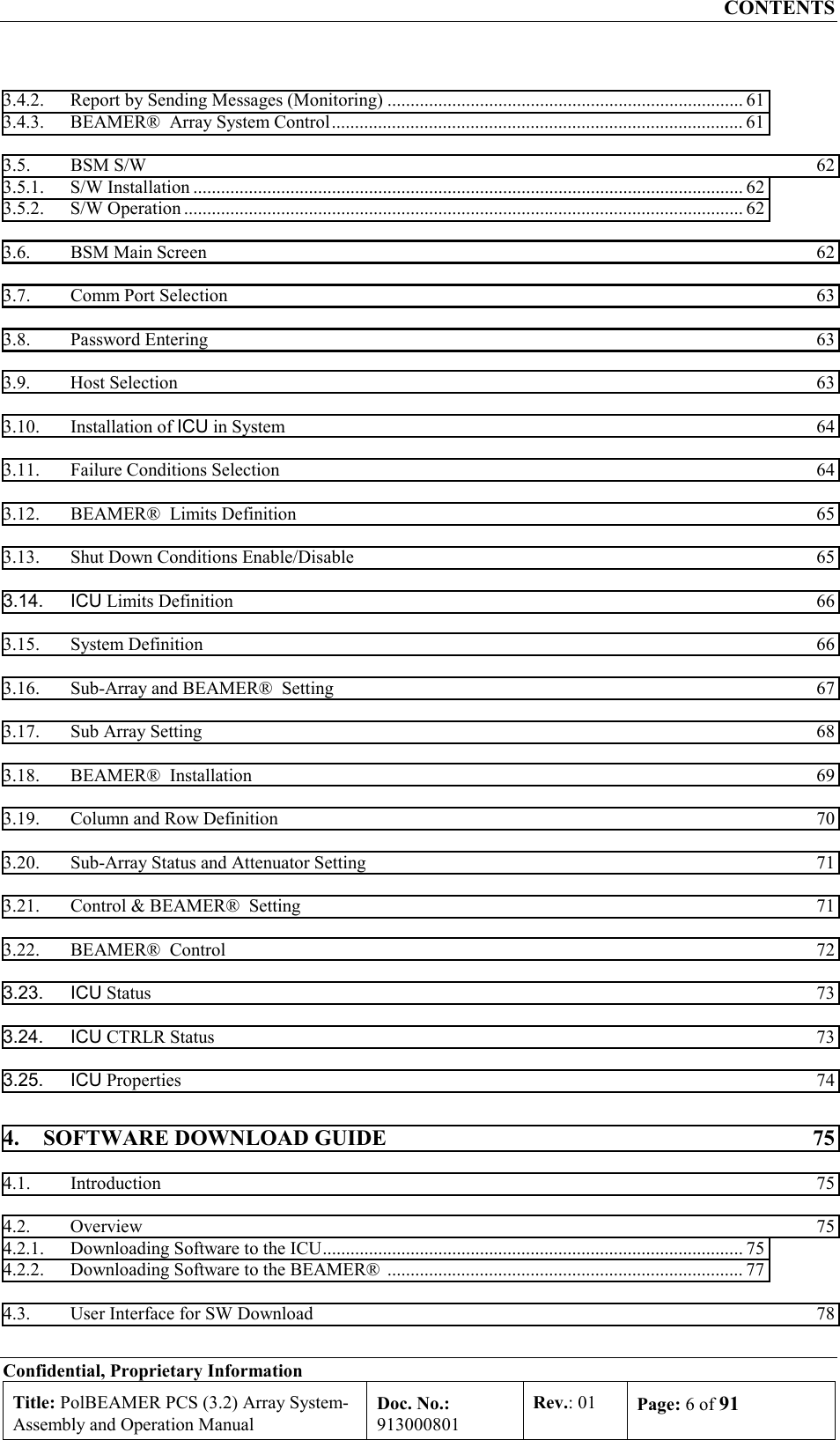 CONTENTS Confidential, Proprietary Information Title: PolBEAMER PCS (3.2) Array System- Assembly and Operation Manual Doc. No.: 913000801 Rev.: 01  Page: 6 of 91  3.4.2.  Report by Sending Messages (Monitoring) ............................................................................. 61 3.4.3.  BEAMER®  Array System Control......................................................................................... 61 3.5. BSM S/W  62 3.5.1. S/W Installation ....................................................................................................................... 62 3.5.2. S/W Operation ......................................................................................................................... 62 3.6.  BSM Main Screen  62 3.7.  Comm Port Selection  63 3.8. Password Entering  63 3.9. Host Selection  63 3.10. Installation of ICU in System  64 3.11.  Failure Conditions Selection  64 3.12.  BEAMER®  Limits Definition  65 3.13.  Shut Down Conditions Enable/Disable  65 3.14. ICU Limits Definition  66 3.15. System Definition  66 3.16.  Sub-Array and BEAMER®  Setting  67 3.17.  Sub Array Setting  68 3.18.  BEAMER®  Installation  69 3.19.  Column and Row Definition  70 3.20.  Sub-Array Status and Attenuator Setting  71 3.21.  Control &amp; BEAMER®  Setting  71 3.22.  BEAMER®  Control  72 3.23. ICU Status  73 3.24. ICU CTRLR Status  73 3.25. ICU Properties  74 4.  SOFTWARE DOWNLOAD GUIDE  75 4.1. Introduction  75 4.2. Overview  75 4.2.1.  Downloading Software to the ICU........................................................................................... 75 4.2.2.  Downloading Software to the BEAMER®  ............................................................................. 77 4.3.  User Interface for SW Download  78 
