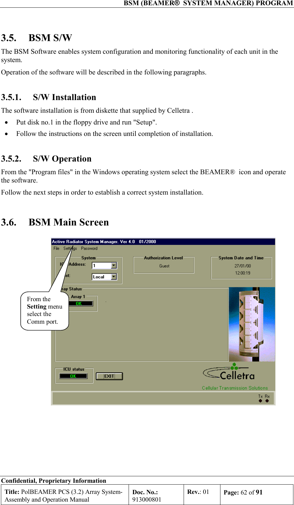  BSM (BEAMER®  SYSTEM MANAGER) PROGRAM Confidential, Proprietary Information Title: PolBEAMER PCS (3.2) Array System- Assembly and Operation Manual Doc. No.: 913000801 Rev.: 01  Page: 62 of 91  3.5. BSM S/W The BSM Software enables system configuration and monitoring functionality of each unit in the system. Operation of the software will be described in the following paragraphs. 3.5.1. S/W Installation The software installation is from diskette that supplied by Celletra . •  Put disk no.1 in the floppy drive and run &quot;Setup&quot;. •  Follow the instructions on the screen until completion of installation. 3.5.2. S/W Operation From the &quot;Program files&quot; in the Windows operating system select the BEAMER®  icon and operate the software. Follow the next steps in order to establish a correct system installation. 3.6.  BSM Main Screen From theSetting menuselect theComm port.  