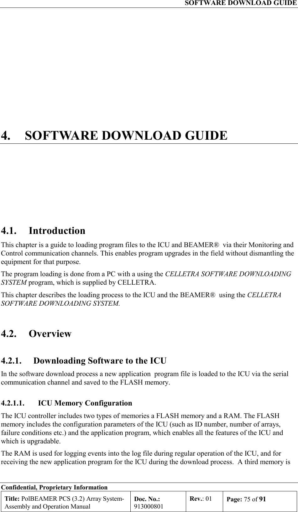   SOFTWARE DOWNLOAD GUIDE Confidential, Proprietary Information Title: PolBEAMER PCS (3.2) Array System- Assembly and Operation Manual Doc. No.: 913000801 Rev.: 01  Page: 75 of 91  4.  SOFTWARE DOWNLOAD GUIDE 4.1. Introduction This chapter is a guide to loading program files to the ICU and BEAMER®  via their Monitoring and Control communication channels. This enables program upgrades in the field without dismantling the equipment for that purpose.  The program loading is done from a PC with a using the CELLETRA SOFTWARE DOWNLOADING SYSTEM program, which is supplied by CELLETRA. This chapter describes the loading process to the ICU and the BEAMER®  using the CELLETRA SOFTWARE DOWNLOADING SYSTEM.  4.2. Overview 4.2.1.  Downloading Software to the ICU In the software download process a new application  program file is loaded to the ICU via the serial communication channel and saved to the FLASH memory. 4.2.1.1.  ICU Memory Configuration The ICU controller includes two types of memories a FLASH memory and a RAM. The FLASH memory includes the configuration parameters of the ICU (such as ID number, number of arrays, failure conditions etc.) and the application program, which enables all the features of the ICU and which is upgradable.  The RAM is used for logging events into the log file during regular operation of the ICU, and for receiving the new application program for the ICU during the download process.  A third memory is 