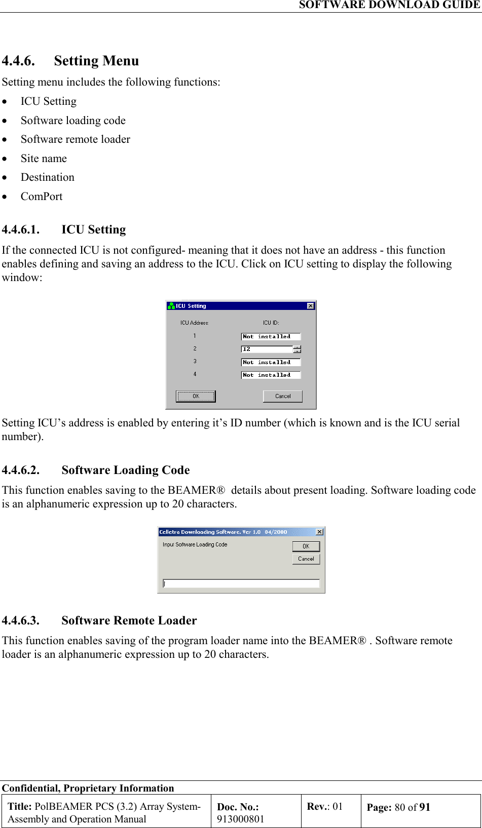   SOFTWARE DOWNLOAD GUIDE Confidential, Proprietary Information Title: PolBEAMER PCS (3.2) Array System- Assembly and Operation Manual Doc. No.: 913000801 Rev.: 01  Page: 80 of 91  4.4.6. Setting Menu Setting menu includes the following functions: •  ICU Setting •  Software loading code •  Software remote loader •  Site name •  Destination •  ComPort 4.4.6.1. ICU Setting If the connected ICU is not configured- meaning that it does not have an address - this function enables defining and saving an address to the ICU. Click on ICU setting to display the following window:  Setting ICU’s address is enabled by entering it’s ID number (which is known and is the ICU serial number).  4.4.6.2.  Software Loading Code This function enables saving to the BEAMER®  details about present loading. Software loading code is an alphanumeric expression up to 20 characters.  4.4.6.3.  Software Remote Loader This function enables saving of the program loader name into the BEAMER® . Software remote loader is an alphanumeric expression up to 20 characters. 