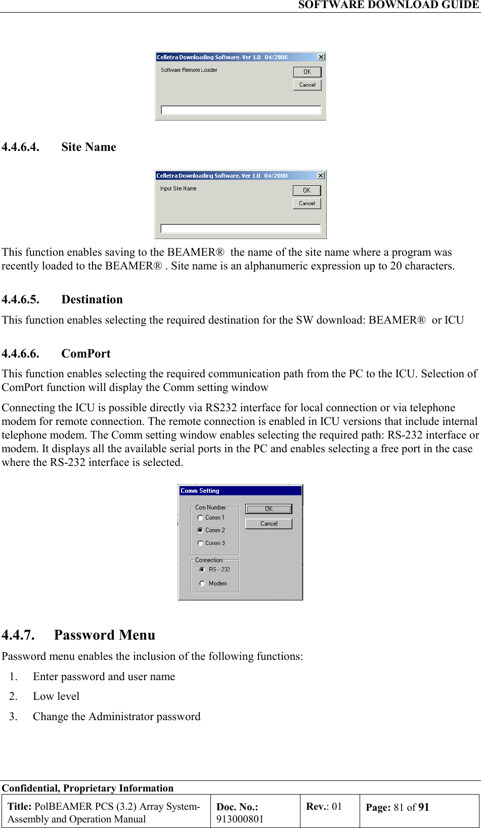   SOFTWARE DOWNLOAD GUIDE Confidential, Proprietary Information Title: PolBEAMER PCS (3.2) Array System- Assembly and Operation Manual Doc. No.: 913000801 Rev.: 01  Page: 81 of 91   4.4.6.4. Site Name  This function enables saving to the BEAMER®  the name of the site name where a program was recently loaded to the BEAMER® . Site name is an alphanumeric expression up to 20 characters. 4.4.6.5. Destination This function enables selecting the required destination for the SW download: BEAMER®  or ICU 4.4.6.6. ComPort This function enables selecting the required communication path from the PC to the ICU. Selection of ComPort function will display the Comm setting window Connecting the ICU is possible directly via RS232 interface for local connection or via telephone modem for remote connection. The remote connection is enabled in ICU versions that include internal telephone modem. The Comm setting window enables selecting the required path: RS-232 interface or modem. It displays all the available serial ports in the PC and enables selecting a free port in the case where the RS-232 interface is selected.  4.4.7. Password Menu Password menu enables the inclusion of the following functions: 1.  Enter password and user name  2. Low level 3.  Change the Administrator password 