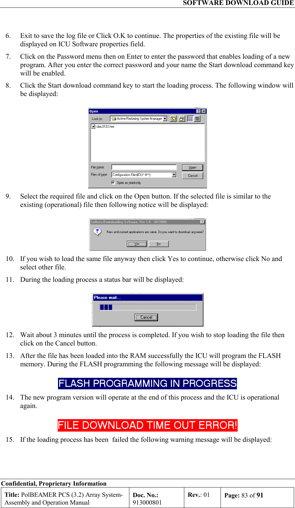  SOFTWARE DOWNLOAD GUIDE Confidential, Proprietary Information Title: PolBEAMER PCS (3.2) Array System- Assembly and Operation Manual Doc. No.: 913000801 Rev.: 01  Page: 83 of 91  6.  Exit to save the log file or Click O.K to continue. The properties of the existing file will be displayed on ICU Software properties field. 7.  Click on the Password menu then on Enter to enter the password that enables loading of a new program. After you enter the correct password and your name the Start download command key will be enabled. 8.  Click the Start download command key to start the loading process. The following window will be displayed:  9.  Select the required file and click on the Open button. If the selected file is similar to the existing (operational) file then following notice will be displayed:  10.  If you wish to load the same file anyway then click Yes to continue, otherwise click No and select other file.  11.  During the loading process a status bar will be displayed:  12.  Wait about 3 minutes until the process is completed. If you wish to stop loading the file then click on the Cancel button. 13.  After the file has been loaded into the RAM successfully the ICU will program the FLASH memory. During the FLASH programming the following message will be displayed:   14.  The new program version will operate at the end of this process and the ICU is operational again.  15.  If the loading process has been  failed the following warning message will be displayed: 