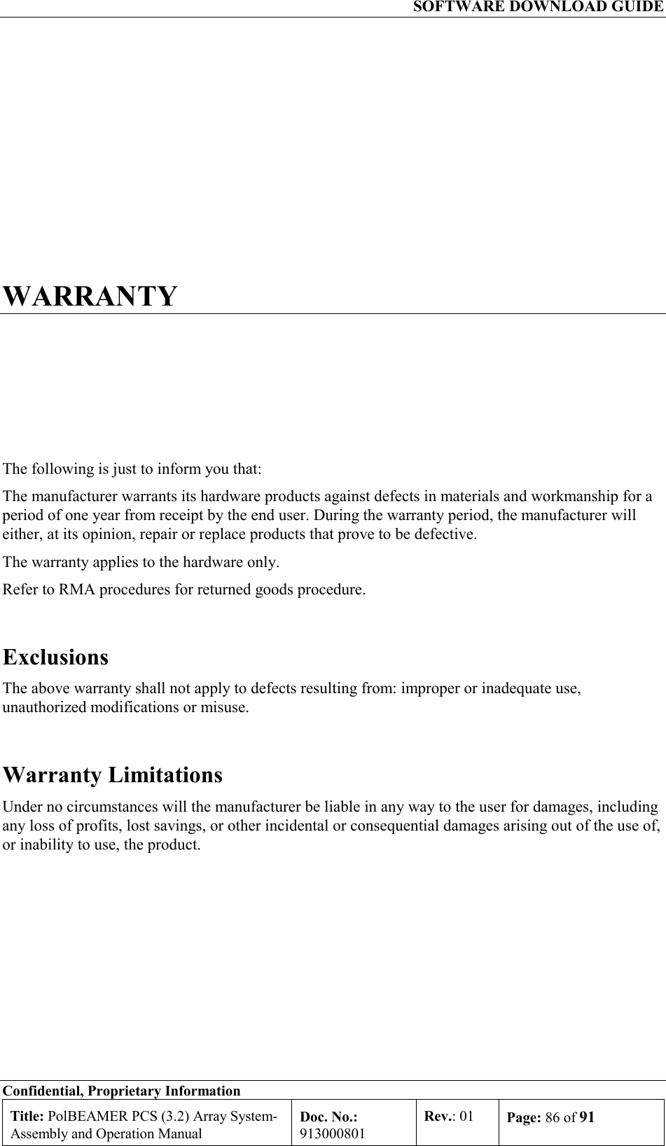   SOFTWARE DOWNLOAD GUIDE Confidential, Proprietary Information Title: PolBEAMER PCS (3.2) Array System- Assembly and Operation Manual Doc. No.: 913000801 Rev.: 01  Page: 86 of 91  WARRANTY The following is just to inform you that: The manufacturer warrants its hardware products against defects in materials and workmanship for a period of one year from receipt by the end user. During the warranty period, the manufacturer will either, at its opinion, repair or replace products that prove to be defective. The warranty applies to the hardware only. Refer to RMA procedures for returned goods procedure.  Exclusions The above warranty shall not apply to defects resulting from: improper or inadequate use, unauthorized modifications or misuse. Warranty Limitations Under no circumstances will the manufacturer be liable in any way to the user for damages, including any loss of profits, lost savings, or other incidental or consequential damages arising out of the use of, or inability to use, the product. 