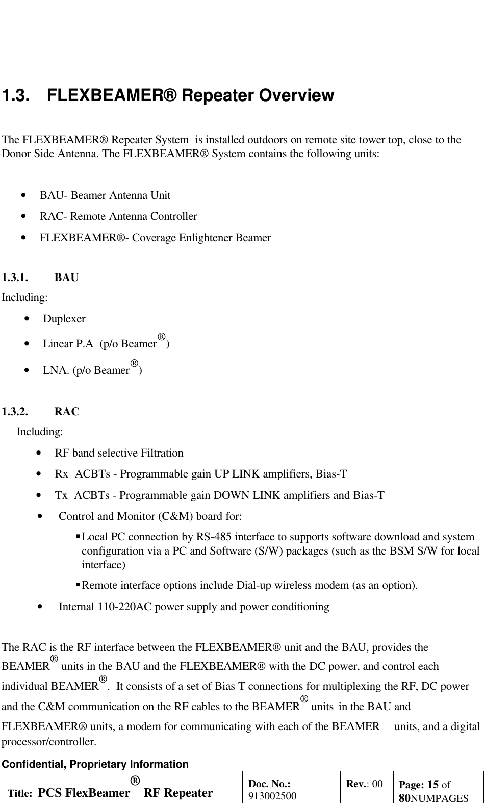 Confidential, Proprietary InformationTitle: PCS FlexBeamer® RF RepeaterSystem A &amp;O ManualDoc. No.:913002500 Rev.: 00 Page: 15 of80NUMPAGES1.3. FLEXBEAMER® Repeater OverviewThe FLEXBEAMER® Repeater System  is installed outdoors on remote site tower top, close to theDonor Side Antenna. The FLEXBEAMER® System contains the following units:• BAU- Beamer Antenna Unit• RAC- Remote Antenna Controller• FLEXBEAMER®- Coverage Enlightener Beamer1.3.1. BAUIncluding:• Duplexer• Linear P.A  (p/o Beamer®)• LNA. (p/o Beamer®)1.3.2. RACIncluding:• RF band selective Filtration• Rx  ACBTs - Programmable gain UP LINK amplifiers, Bias-T• Tx  ACBTs - Programmable gain DOWN LINK amplifiers and Bias-T • Control and Monitor (C&amp;M) board for: § Local PC connection by RS-485 interface to supports software download and systemconfiguration via a PC and Software (S/W) packages (such as the BSM S/W for localinterface) § Remote interface options include Dial-up wireless modem (as an option). • Internal 110-220AC power supply and power conditioningThe RAC is the RF interface between the FLEXBEAMER® unit and the BAU, provides theBEAMER® units in the BAU and the FLEXBEAMER® with the DC power, and control eachindividual BEAMER®.  It consists of a set of Bias T connections for multiplexing the RF, DC powerand the C&amp;M communication on the RF cables to the BEAMER® units  in the BAU andFLEXBEAMER® units, a modem for communicating with each of the BEAMER   units, and a digitalprocessor/controller.
