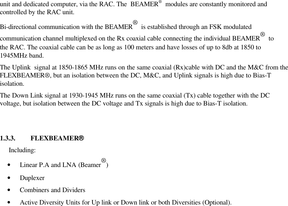 Confidential, Proprietary InformationTitle: PCS FlexBeamer® RF RepeaterSystem A &amp;O ManualDoc. No.:913002500 Rev.: 00 Page: 16 of80NUMPAGESThe RAC interfaces to the Tx and Rx RF signals from  the BTS via the Donor antenna and the BAUhas two serial ports for a local host computer RS-485 and remote  control via a wireless modem fordiagnostics, (as an option)  monitoring and control.  The Active Bias-Ts in the RAC enable setting theproper input power for the BEAMER®  units and maintaining  beam shaping using the DCA inside theActive Bias-Ts. Up to 6 ACBTs , in any combination of Rx and Tx types can be assembled in eachRAC.The RAC controller monitors the proper operation of the BEAMER®  units of the BAU andFLEXBEAMER® and enables real-time bi-directional communication between individual BEAMERunit and dedicated computer, via the RAC. The  BEAMER®  modules are constantly monitored andcontrolled by the RAC unit.Bi-directional communication with the BEAMER®  is established through an FSK modulatedcommunication channel multiplexed on the Rx coaxial cable connecting the individual BEAMER®  tothe RAC. The coaxial cable can be as long as 100 meters and have losses of up to 8db at 1850 to1945MHz band.The Uplink  signal at 1850-1865 MHz runs on the same coaxial (Rx)cable with DC and the M&amp;C from theFLEXBEAMER®, but an isolation between the DC, M&amp;C, and Uplink signals is high due to Bias-Tisolation.The Down Link signal at 1930-1945 MHz runs on the same coaxial (Tx) cable together with the DCvoltage, but isolation between the DC voltage and Tx signals is high due to Bias-T isolation.1.3.3. FLEXBEAMER®Including: • Linear P.A and LNA (Beamer®) • Duplexer • Combiners and Dividers • Active Diversity Units for Up link or Down link or both Diversities (Optional).