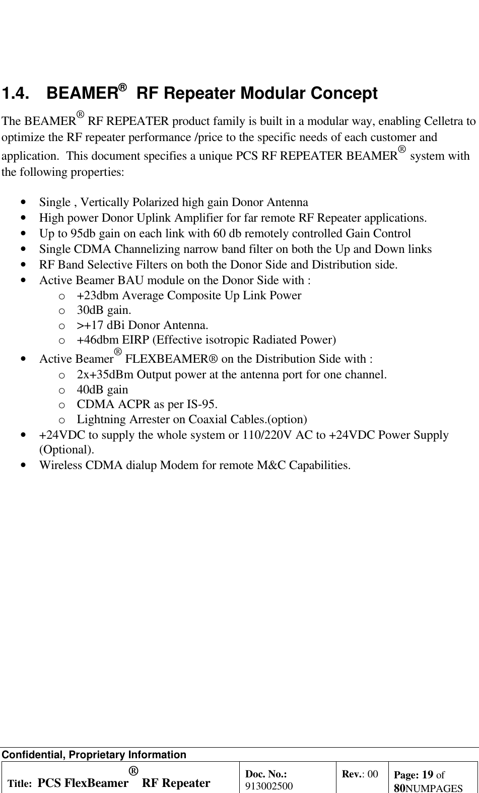 Confidential, Proprietary InformationTitle: PCS FlexBeamer® RF RepeaterSystem A &amp;O ManualDoc. No.:913002500 Rev.: 00 Page: 19 of80NUMPAGES1.4. BEAMER®  RF Repeater Modular ConceptThe BEAMER® RF REPEATER product family is built in a modular way, enabling Celletra tooptimize the RF repeater performance /price to the specific needs of each customer andapplication.  This document specifies a unique PCS RF REPEATER BEAMER®  system withthe following properties:• Single , Vertically Polarized high gain Donor Antenna• High power Donor Uplink Amplifier for far remote RF Repeater applications.• Up to 95db gain on each link with 60 db remotely controlled Gain Control• Single CDMA Channelizing narrow band filter on both the Up and Down links• RF Band Selective Filters on both the Donor Side and Distribution side.• Active Beamer BAU module on the Donor Side with :o +23dbm Average Composite Up Link Powero 30dB gain.o &gt;+17 dBi Donor Antenna.o +46dbm EIRP (Effective isotropic Radiated Power)• Active Beamer® FLEXBEAMER® on the Distribution Side with :o 2x+35dBm Output power at the antenna port for one channel.o 40dB gaino CDMA ACPR as per IS-95.o Lightning Arrester on Coaxial Cables.(option)• +24VDC to supply the whole system or 110/220V AC to +24VDC Power Supply(Optional).• Wireless CDMA dialup Modem for remote M&amp;C Capabilities.