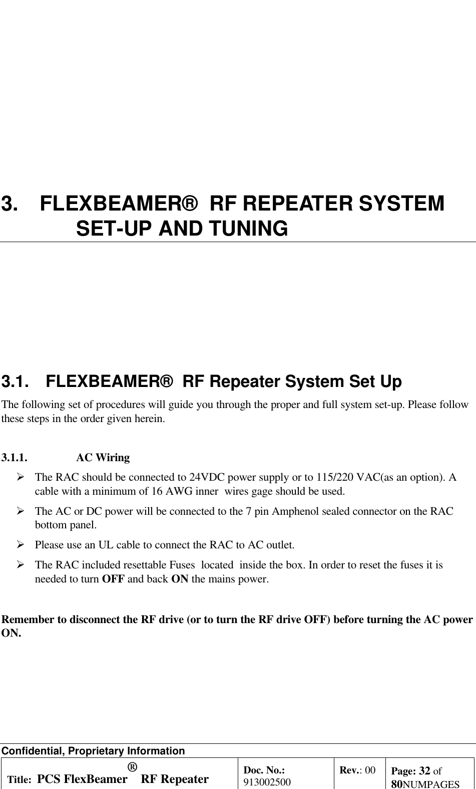 Confidential, Proprietary InformationTitle: PCS FlexBeamer® RF RepeaterSystem A &amp;O ManualDoc. No.:913002500 Rev.: 00 Page: 32 of80NUMPAGES3. FLEXBEAMER®  RF REPEATER SYSTEMSET-UP AND TUNING3.1. FLEXBEAMER®  RF Repeater System Set UpThe following set of procedures will guide you through the proper and full system set-up. Please followthese steps in the order given herein.3.1.1.  AC WiringØ The RAC should be connected to 24VDC power supply or to 115/220 VAC(as an option). Acable with a minimum of 16 AWG inner  wires gage should be used.Ø The AC or DC power will be connected to the 7 pin Amphenol sealed connector on the RACbottom panel.Ø Please use an UL cable to connect the RAC to AC outlet.Ø The RAC included resettable Fuses  located  inside the box. In order to reset the fuses it isneeded to turn OFF and back ON the mains power.Remember to disconnect the RF drive (or to turn the RF drive OFF) before turning the AC powerON.