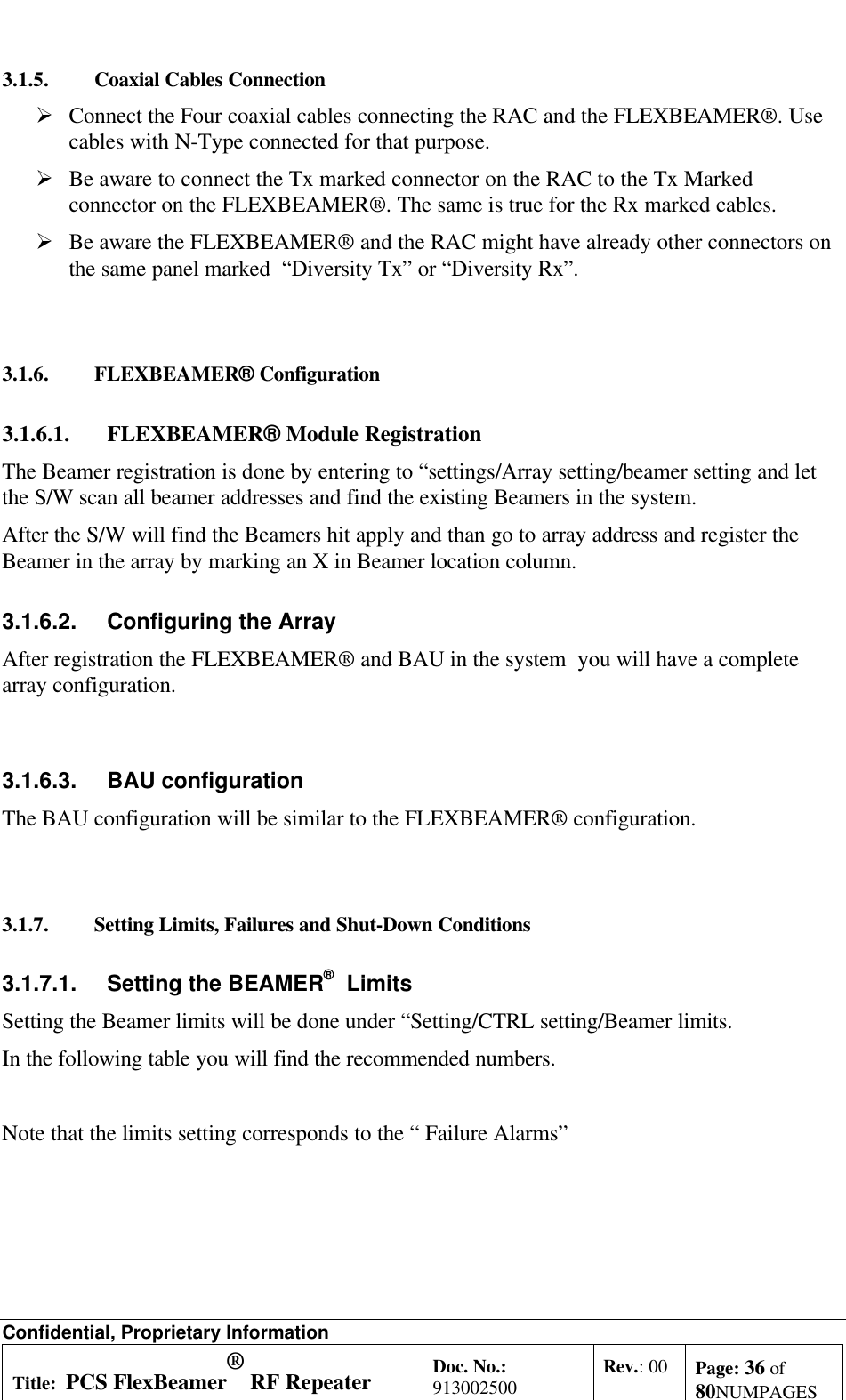 Confidential, Proprietary InformationTitle: PCS FlexBeamer® RF RepeaterSystem A &amp;O ManualDoc. No.:913002500 Rev.: 00 Page: 36 of80NUMPAGES3.1.5. Coaxial Cables ConnectionØ Connect the Four coaxial cables connecting the RAC and the FLEXBEAMER®. Usecables with N-Type connected for that purpose.Ø Be aware to connect the Tx marked connector on the RAC to the Tx Markedconnector on the FLEXBEAMER®. The same is true for the Rx marked cables.Ø Be aware the FLEXBEAMER® and the RAC might have already other connectors onthe same panel marked  “Diversity Tx” or “Diversity Rx”.3.1.6. FLEXBEAMER® Configuration3.1.6.1. FLEXBEAMER® Module RegistrationThe Beamer registration is done by entering to “settings/Array setting/beamer setting and letthe S/W scan all beamer addresses and find the existing Beamers in the system.After the S/W will find the Beamers hit apply and than go to array address and register theBeamer in the array by marking an X in Beamer location column.3.1.6.2. Configuring the ArrayAfter registration the FLEXBEAMER® and BAU in the system  you will have a completearray configuration.3.1.6.3. BAU configurationThe BAU configuration will be similar to the FLEXBEAMER® configuration.3.1.7. Setting Limits, Failures and Shut-Down Conditions3.1.7.1. Setting the BEAMER®  LimitsSetting the Beamer limits will be done under “Setting/CTRL setting/Beamer limits.In the following table you will find the recommended numbers.Note that the limits setting corresponds to the “ Failure Alarms”
