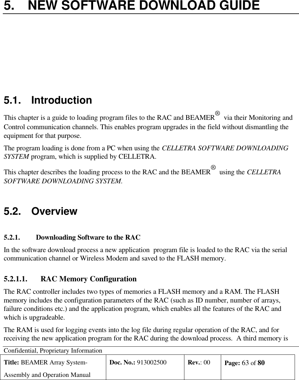 Confidential, Proprietary InformationTitle: BEAMER Array System-Assembly and Operation ManualDoc. No.: 913002500 Rev.: 00 Page: 63 of 805. NEW SOFTWARE DOWNLOAD GUIDE5.1. IntroductionThis chapter is a guide to loading program files to the RAC and BEAMER®  via their Monitoring andControl communication channels. This enables program upgrades in the field without dismantling theequipment for that purpose.The program loading is done from a PC when using the CELLETRA SOFTWARE DOWNLOADINGSYSTEM program, which is supplied by CELLETRA.This chapter describes the loading process to the RAC and the BEAMER®  using the CELLETRASOFTWARE DOWNLOADING SYSTEM.5.2. Overview5.2.1. Downloading Software to the RACIn the software download process a new application  program file is loaded to the RAC via the serialcommunication channel or Wireless Modem and saved to the FLASH memory.5.2.1.1. RAC Memory ConfigurationThe RAC controller includes two types of memories a FLASH memory and a RAM. The FLASHmemory includes the configuration parameters of the RAC (such as ID number, number of arrays,failure conditions etc.) and the application program, which enables all the features of the RAC andwhich is upgradeable.The RAM is used for logging events into the log file during regular operation of the RAC, and forreceiving the new application program for the RAC during the download process.  A third memory is