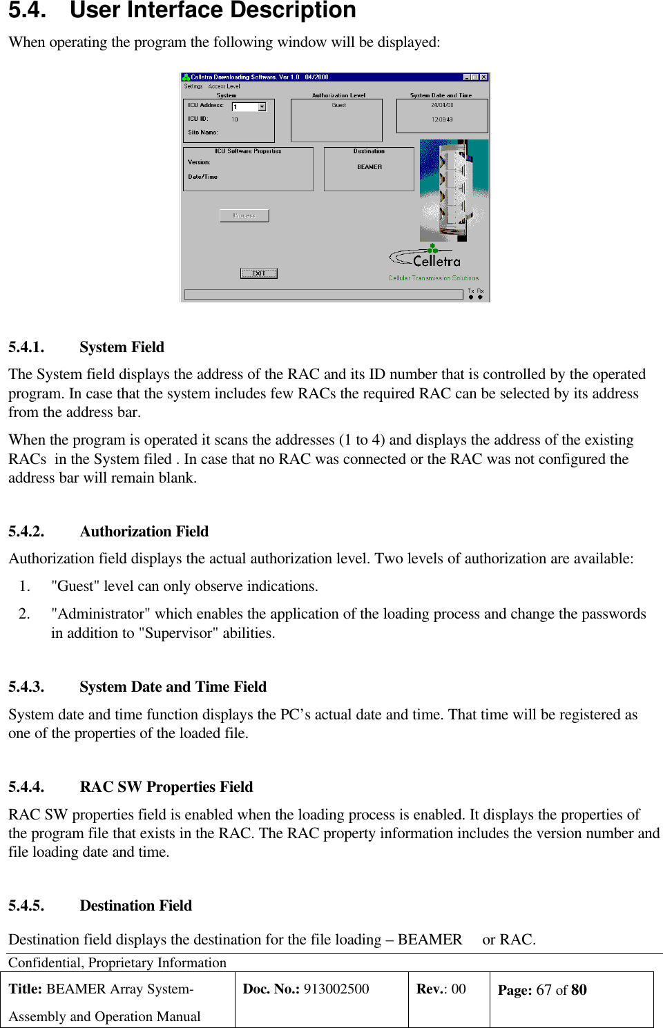 Confidential, Proprietary InformationTitle: BEAMER Array System-Assembly and Operation ManualDoc. No.: 913002500 Rev.: 00 Page: 67 of 805.4. User Interface DescriptionWhen operating the program the following window will be displayed:5.4.1. System FieldThe System field displays the address of the RAC and its ID number that is controlled by the operatedprogram. In case that the system includes few RACs the required RAC can be selected by its addressfrom the address bar.When the program is operated it scans the addresses (1 to 4) and displays the address of the existingRACs  in the System filed . In case that no RAC was connected or the RAC was not configured theaddress bar will remain blank.5.4.2. Authorization FieldAuthorization field displays the actual authorization level. Two levels of authorization are available:1.&quot;Guest&quot; level can only observe indications.2.&quot;Administrator&quot; which enables the application of the loading process and change the passwordsin addition to &quot;Supervisor&quot; abilities.5.4.3. System Date and Time FieldSystem date and time function displays the PC’s actual date and time. That time will be registered asone of the properties of the loaded file.5.4.4. RAC SW Properties FieldRAC SW properties field is enabled when the loading process is enabled. It displays the properties ofthe program file that exists in the RAC. The RAC property information includes the version number andfile loading date and time.5.4.5. Destination FieldDestination field displays the destination for the file loading – BEAMER   or RAC.