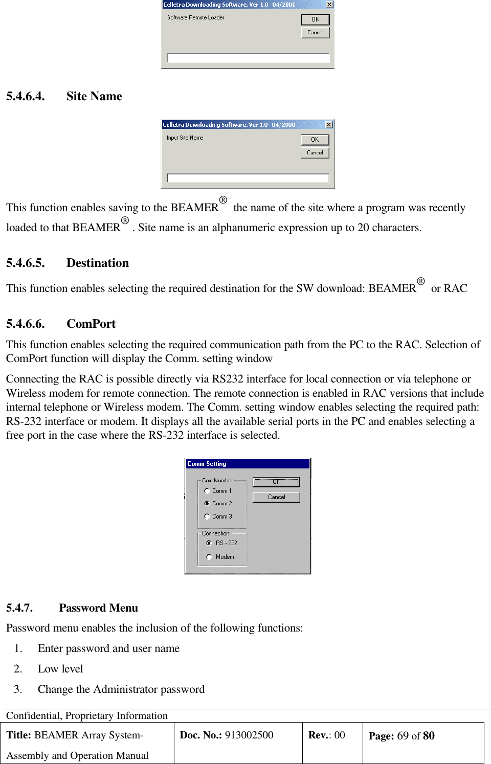 Confidential, Proprietary InformationTitle: BEAMER Array System-Assembly and Operation ManualDoc. No.: 913002500 Rev.: 00 Page: 69 of 805.4.6.4. Site NameThis function enables saving to the BEAMER®  the name of the site where a program was recentlyloaded to that BEAMER® . Site name is an alphanumeric expression up to 20 characters.5.4.6.5. DestinationThis function enables selecting the required destination for the SW download: BEAMER®  or RAC5.4.6.6. ComPortThis function enables selecting the required communication path from the PC to the RAC. Selection ofComPort function will display the Comm. setting windowConnecting the RAC is possible directly via RS232 interface for local connection or via telephone orWireless modem for remote connection. The remote connection is enabled in RAC versions that includeinternal telephone or Wireless modem. The Comm. setting window enables selecting the required path:RS-232 interface or modem. It displays all the available serial ports in the PC and enables selecting afree port in the case where the RS-232 interface is selected.5.4.7. Password MenuPassword menu enables the inclusion of the following functions:1.Enter password and user name2.Low level3.Change the Administrator password