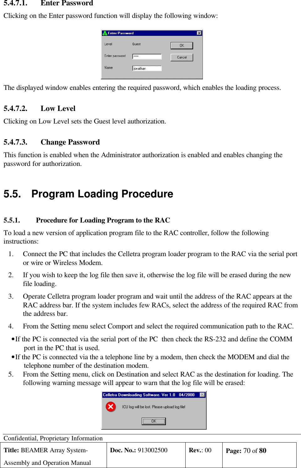 Confidential, Proprietary InformationTitle: BEAMER Array System-Assembly and Operation ManualDoc. No.: 913002500 Rev.: 00 Page: 70 of 805.4.7.1. Enter PasswordClicking on the Enter password function will display the following window:The displayed window enables entering the required password, which enables the loading process.5.4.7.2. Low LevelClicking on Low Level sets the Guest level authorization.5.4.7.3. Change PasswordThis function is enabled when the Administrator authorization is enabled and enables changing thepassword for authorization.5.5. Program Loading Procedure5.5.1. Procedure for Loading Program to the RACTo load a new version of application program file to the RAC controller, follow the followinginstructions:1.Connect the PC that includes the Celletra program loader program to the RAC via the serial portor wire or Wireless Modem.2.If you wish to keep the log file then save it, otherwise the log file will be erased during the newfile loading.3.Operate Celletra program loader program and wait until the address of the RAC appears at theRAC address bar. If the system includes few RACs, select the address of the required RAC fromthe address bar.4.From the Setting menu select Comport and select the required communication path to the RAC. • If the PC is connected via the serial port of the PC  then check the RS-232 and define the COMMport in the PC that is used. • If the PC is connected via the a telephone line by a modem, then check the MODEM and dial thetelephone number of the destination modem.5.From the Setting menu, click on Destination and select RAC as the destination for loading. Thefollowing warning message will appear to warn that the log file will be erased: