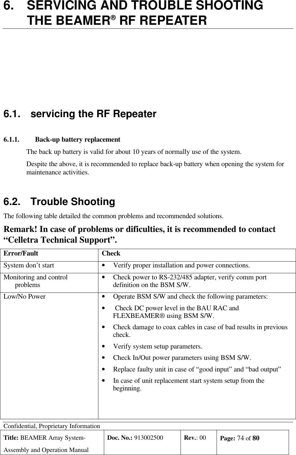 Confidential, Proprietary InformationTitle: BEAMER Array System-Assembly and Operation ManualDoc. No.: 913002500 Rev.: 00 Page: 74 of 806. SERVICING AND TROUBLE SHOOTINGTHE BEAMER® RF REPEATER6.1. servicing the RF Repeater6.1.1. Back-up battery replacementThe back up battery is valid for about 10 years of normally use of the system.Despite the above, it is recommended to replace back-up battery when opening the system formaintenance activities.6.2.  Trouble ShootingThe following table detailed the common problems and recommended solutions.Remark! In case of problems or dificulties, it is recommended to contact“Celletra Technical Support”.Error/Fault CheckSystem don’t start • Verify proper installation and power connections.Monitoring and controlproblems • Check power to RS-232/485 adapter, verify comm portdefinition on the BSM S/W.Low/No Power • Operate BSM S/W and check the following parameters:•  Check DC power level in the BAU RAC andFLEXBEAMER® using BSM S/W.• Check damage to coax cables in case of bad results in previouscheck.• Verify system setup parameters.• Check In/Out power parameters using BSM S/W.• Replace faulty unit in case of “good input” and “bad output”• In case of unit replacement start system setup from thebeginning.