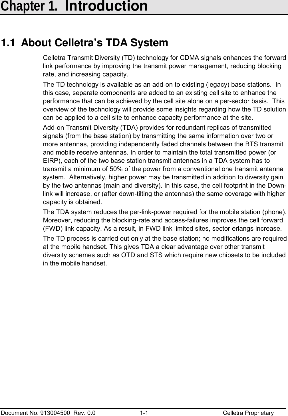  Document No. 913004500  Rev. 0.0  1-1  Celletra Proprietary  Chapter 1.  Introduction 1.1  About Celletra’s TDA System Celletra Transmit Diversity (TD) technology for CDMA signals enhances the forward link performance by improving the transmit power management, reducing blocking rate, and increasing capacity.  The TD technology is available as an add-on to existing (legacy) base stations.  In this case, separate components are added to an existing cell site to enhance the performance that can be achieved by the cell site alone on a per-sector basis.  This overview of the technology will provide some insights regarding how the TD solution can be applied to a cell site to enhance capacity performance at the site.   Add-on Transmit Diversity (TDA) provides for redundant replicas of transmitted signals (from the base station) by transmitting the same information over two or more antennas, providing independently faded channels between the BTS transmit and mobile receive antennas. In order to maintain the total transmitted power (or EIRP), each of the two base station transmit antennas in a TDA system has to transmit a minimum of 50% of the power from a conventional one transmit antenna system.  Alternatively, higher power may be transmitted in addition to diversity gain by the two antennas (main and diversity). In this case, the cell footprint in the Down-link will increase, or (after down-tilting the antennas) the same coverage with higher capacity is obtained. The TDA system reduces the per-link-power required for the mobile station (phone). Moreover, reducing the blocking-rate and access-failures improves the cell forward (FWD) link capacity. As a result, in FWD link limited sites, sector erlangs increase.  The TD process is carried out only at the base station; no modifications are required at the mobile handset. This gives TDA a clear advantage over other transmit diversity schemes such as OTD and STS which require new chipsets to be included in the mobile handset. 
