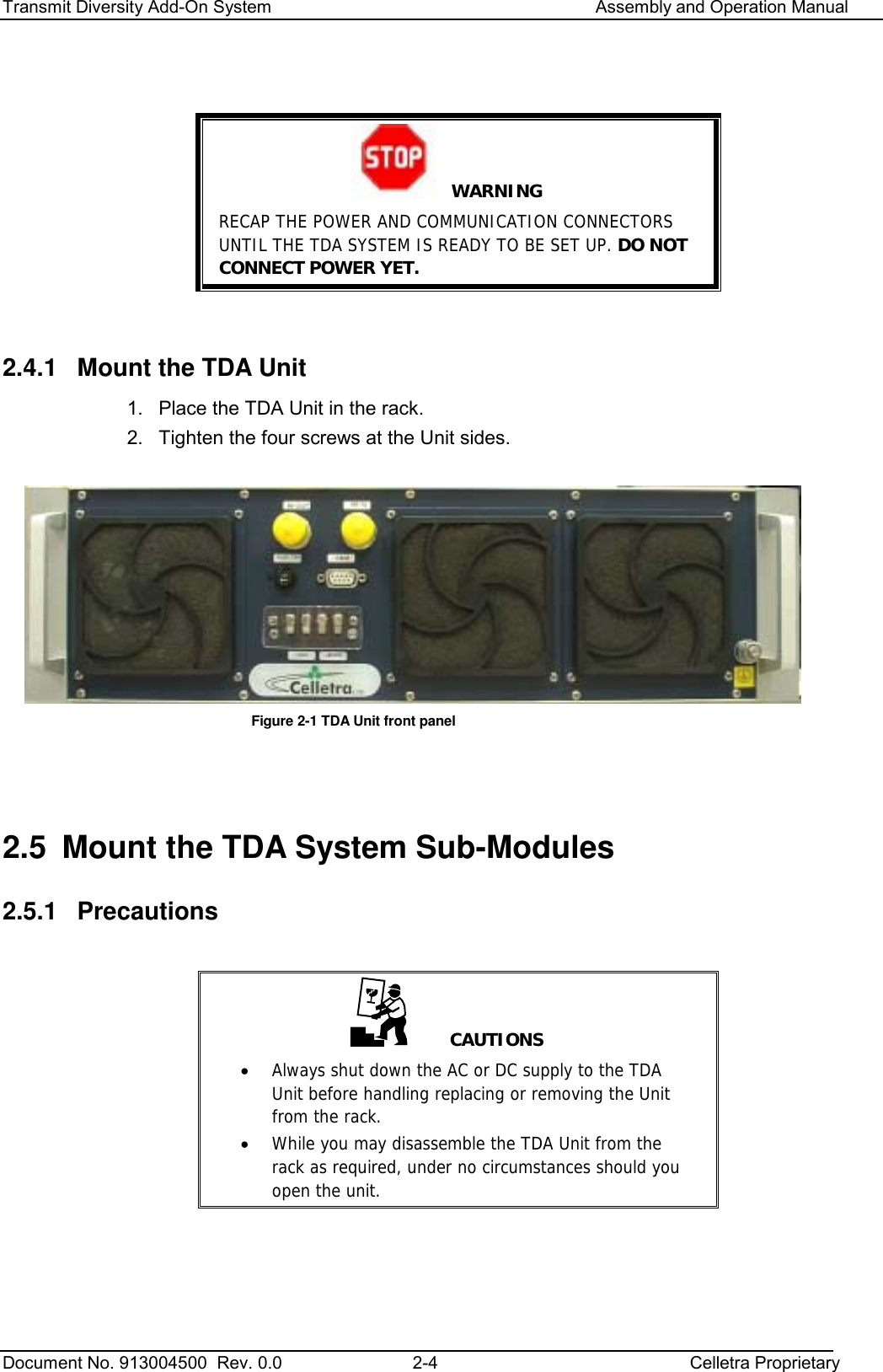 Transmit Diversity Add-On System   Assembly and Operation Manual  Document No. 913004500  Rev. 0.0  2-4  Celletra Proprietary    WARNING RECAP THE POWER AND COMMUNICATION CONNECTORS UNTIL THE TDA SYSTEM IS READY TO BE SET UP. DO NOT CONNECT POWER YET.  2.4.1  Mount the TDA Unit 1.  Place the TDA Unit in the rack.  2.  Tighten the four screws at the Unit sides.   Figure  2-1 TDA Unit front panel   2.5  Mount the TDA System Sub-Modules 2.5.1 Precautions      CAUTIONS •  Always shut down the AC or DC supply to the TDA Unit before handling replacing or removing the Unit from the rack. •  While you may disassemble the TDA Unit from the rack as required, under no circumstances should you open the unit.    