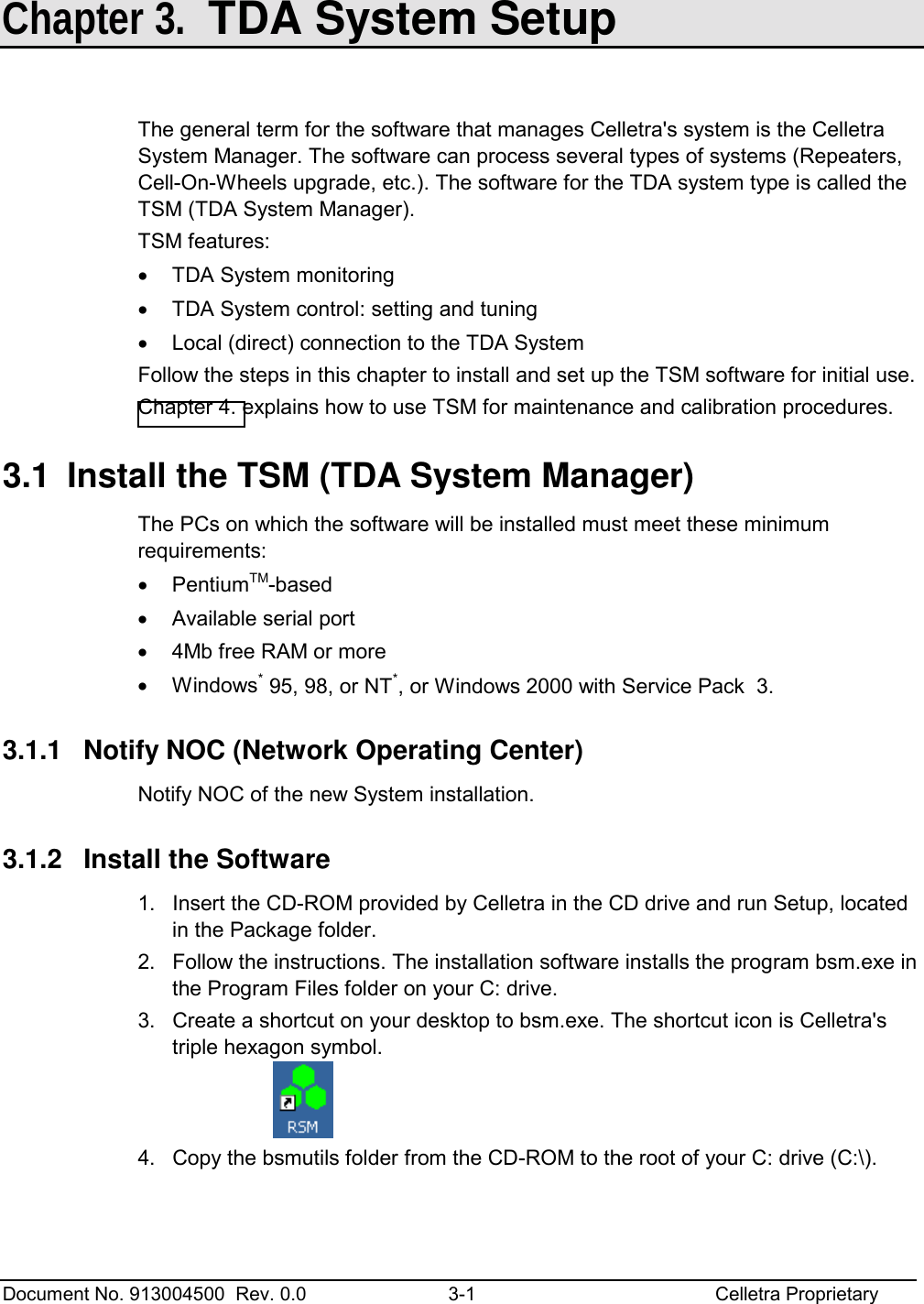  Document No. 913004500  Rev. 0.0  3-1  Celletra Proprietary   Chapter 3.  TDA System Setup  The general term for the software that manages Celletra&apos;s system is the Celletra System Manager. The software can process several types of systems (Repeaters, Cell-On-Wheels upgrade, etc.). The software for the TDA system type is called the TSM (TDA System Manager). TSM features: •  TDA System monitoring •  TDA System control: setting and tuning •  Local (direct) connection to the TDA System Follow the steps in this chapter to install and set up the TSM software for initial use.  Chapter 4. explains how to use TSM for maintenance and calibration procedures. 3.1  Install the TSM (TDA System Manager) The PCs on which the software will be installed must meet these minimum requirements:  •  PentiumTM-based  •  Available serial port  •  4Mb free RAM or more •  Windows* 95, 98, or NT*, or Windows 2000 with Service Pack  3. 3.1.1  Notify NOC (Network Operating Center) Notify NOC of the new System installation. 3.1.2  Install the Software 1.  Insert the CD-ROM provided by Celletra in the CD drive and run Setup, located in the Package folder. 2.  Follow the instructions. The installation software installs the program bsm.exe in the Program Files folder on your C: drive. 3.  Create a shortcut on your desktop to bsm.exe. The shortcut icon is Celletra&apos;s triple hexagon symbol.    4.  Copy the bsmutils folder from the CD-ROM to the root of your C: drive (C:\).  