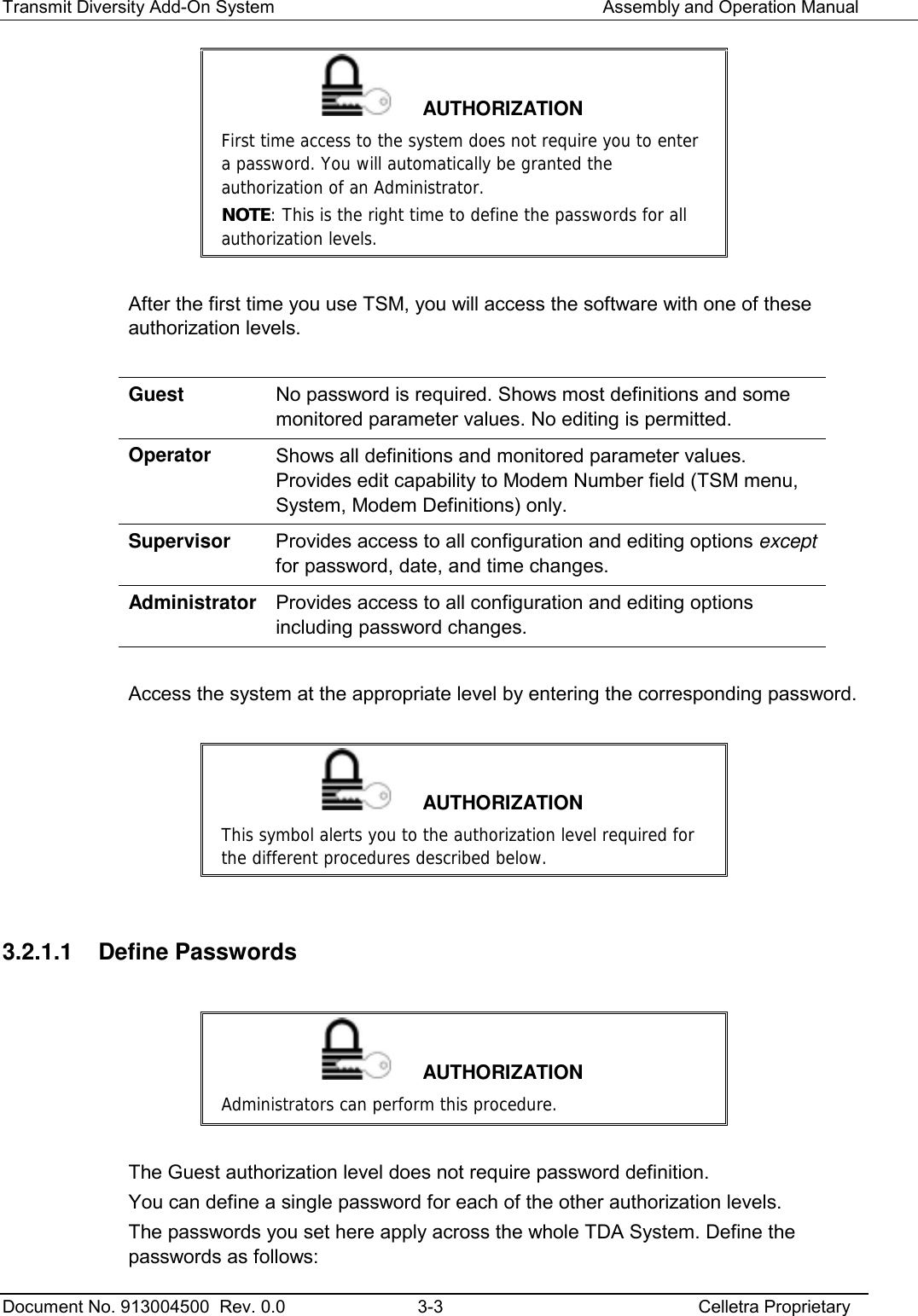 Transmit Diversity Add-On System   Assembly and Operation Manual  Document No. 913004500  Rev. 0.0  3-3  Celletra Proprietary   AUTHORIZATION First time access to the system does not require you to enter a password. You will automatically be granted the authorization of an Administrator. NOTE: This is the right time to define the passwords for all authorization levels.  After the first time you use TSM, you will access the software with one of these authorization levels.  Guest No password is required. Shows most definitions and some monitored parameter values. No editing is permitted. Operator Shows all definitions and monitored parameter values. Provides edit capability to Modem Number field (TSM menu, System, Modem Definitions) only. Supervisor Provides access to all configuration and editing options except for password, date, and time changes. Administrator Provides access to all configuration and editing options including password changes.  Access the system at the appropriate level by entering the corresponding password.     AUTHORIZATION This symbol alerts you to the authorization level required for the different procedures described below.  3.2.1.1 Define Passwords   AUTHORIZATION Administrators can perform this procedure.   The Guest authorization level does not require password definition.  You can define a single password for each of the other authorization levels.  The passwords you set here apply across the whole TDA System. Define the passwords as follows: 