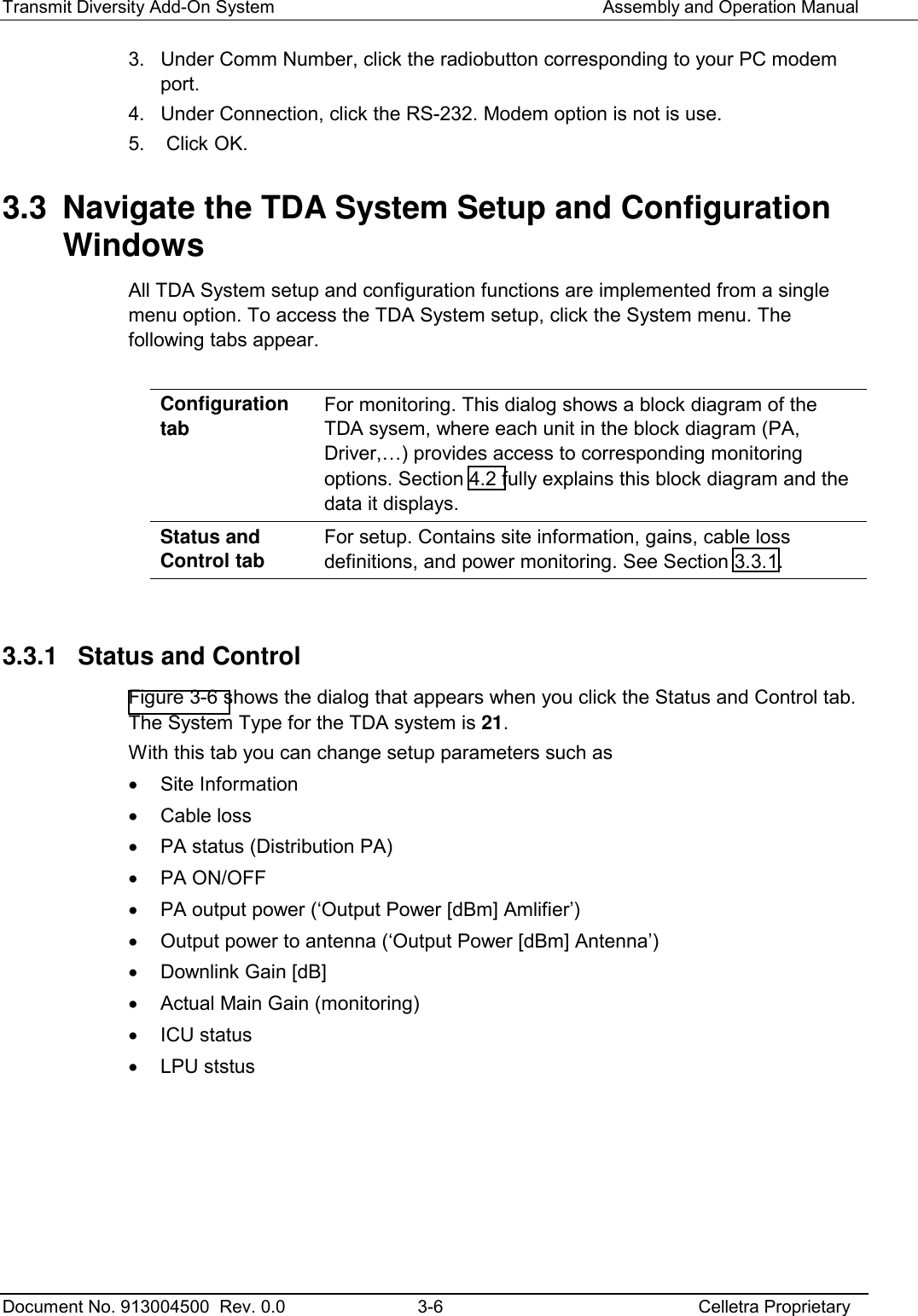 Transmit Diversity Add-On System   Assembly and Operation Manual  Document No. 913004500  Rev. 0.0  3-6  Celletra Proprietary  3.  Under Comm Number, click the radiobutton corresponding to your PC modem port. 4.  Under Connection, click the RS-232. Modem option is not is use. 5.   Click OK. 3.3  Navigate the TDA System Setup and Configuration Windows All TDA System setup and configuration functions are implemented from a single menu option. To access the TDA System setup, click the System menu. The following tabs appear.  Configuration tab For monitoring. This dialog shows a block diagram of the TDA sysem, where each unit in the block diagram (PA, Driver,…) provides access to corresponding monitoring options. Section  4.2 fully explains this block diagram and the data it displays. Status and Control tab For setup. Contains site information, gains, cable loss definitions, and power monitoring. See Section  3.3.1.  3.3.1  Status and Control  Figure  3-6 shows the dialog that appears when you click the Status and Control tab. The System Type for the TDA system is 21. With this tab you can change setup parameters such as  •  Site Information •  Cable loss  •  PA status (Distribution PA) •  PA ON/OFF  •  PA output power (‘Output Power [dBm] Amlifier’) •  Output power to antenna (‘Output Power [dBm] Antenna’) •  Downlink Gain [dB] •  Actual Main Gain (monitoring) •  ICU status • LPU ststus  