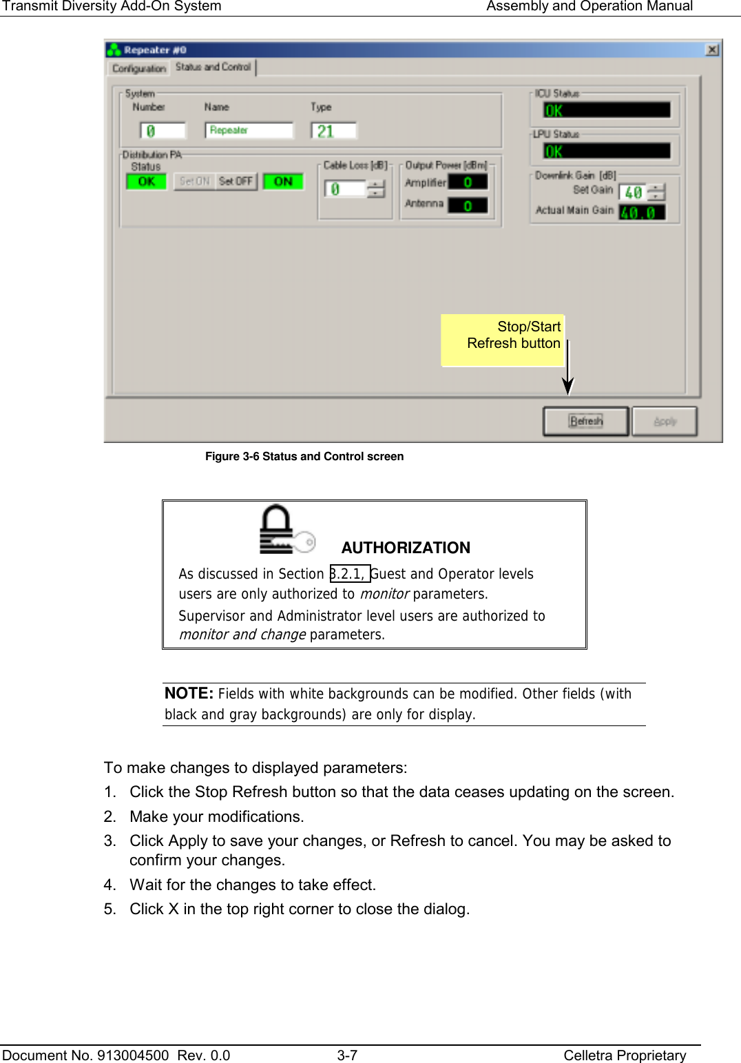 Transmit Diversity Add-On System   Assembly and Operation Manual  Document No. 913004500  Rev. 0.0  3-7  Celletra Proprietary   Figure  3-6 Status and Control screen   AUTHORIZATION As discussed in Section  3.2.1, Guest and Operator levels users are only authorized to monitor parameters.  Supervisor and Administrator level users are authorized to monitor and change parameters.  NOTE: Fields with white backgrounds can be modified. Other fields (with black and gray backgrounds) are only for display.  To make changes to displayed parameters: 1.  Click the Stop Refresh button so that the data ceases updating on the screen.  2.  Make your modifications. 3.  Click Apply to save your changes, or Refresh to cancel. You may be asked to confirm your changes. 4.  Wait for the changes to take effect. 5.  Click X in the top right corner to close the dialog. Stop/Start Refresh button 